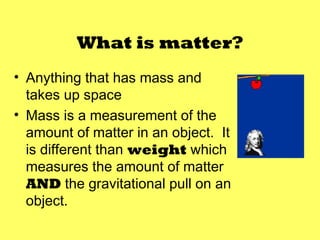 What is matter?
• Anything that has mass and
  takes up space
• Mass is a measurement of the
  amount of matter in an object. It
  is different than weight which
  measures the amount of matter
  AND the gravitational pull on an
  object.
 