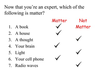 Now that you’re an expert, which of the
following is matter?
                         Matter    Not
  1.   A book                     Matter
  2.   A house
  3.   A thought
  4.   Your brain
  5.   Light
  6.   Your cell phone
  7.   Radio waves
 