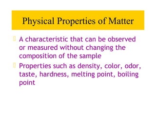 Physical Properties of Matter
 A characteristic that can be observed
  or measured without changing the
  composition of the sample
 Properties such as density, color, odor,
  taste, hardness, melting point, boiling
  point
 