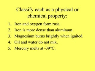 Classify each as a physical or
           chemical property:
1.   Iron and oxygen form rust.
2.   Iron is more dense than aluminum
3.   Magnesium burns brightly when ignited.
4.   Oil and water do not mix.
5.   Mercury melts at -39°C.
 