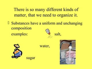 There is so many different kinds of
   matter, that we need to organize it.
 Substances have a uniform and unchanging
  composition
  examples:                salt,

                  water,

          sugar
 