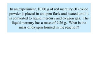 In an experiment, 10.00 g of red mercury (II) oxide
powder is placed in an open flask and heated until it
is converted to liquid mercury and oxygen gas. The
  liquid mercury has a mass of 9.26 g. What is the
       mass of oxygen formed in the reaction?
 
