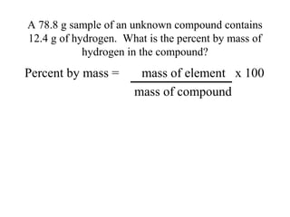 A 78.8 g sample of an unknown compound contains
12.4 g of hydrogen. What is the percent by mass of
            hydrogen in the compound?
Percent by mass =      mass of element x 100
                      mass of compound
 