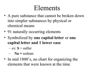 Elements
• A pure substance that cannot be broken down
  into simpler substances by physical or
  chemical means
• 91 naturally occurring elements
• Symbolized by one capital letter or one
  capital letter and 1 lower case
  – ex: S = sulfur
  – Na = sodium
• In mid 1800’s, no chart for organizing the
  elements that were known at the time
 