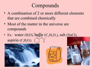 Compounds
• A combination of 2 or more different elements
  that are combined chemically
• Most of the matter in the universe are
  compounds
• Ex: water (H2O), sugar (C12H22O11), salt (NaCl),
  aspirin (C9H8O4)
 