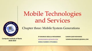Mobile Technologies
and Services
Computer institute of Rania
2018-2019
BY MAHMUD ABDULLA MOHAMMAD SUMAYA QADR MOHAMAD
MAHMUDABDULL@YAHOO.COM SUMAYA.MUHAMAD21@GMAIL.COM
MOBILE NUMBER: 07701486011
Chapter three: Mobile System Generations
 