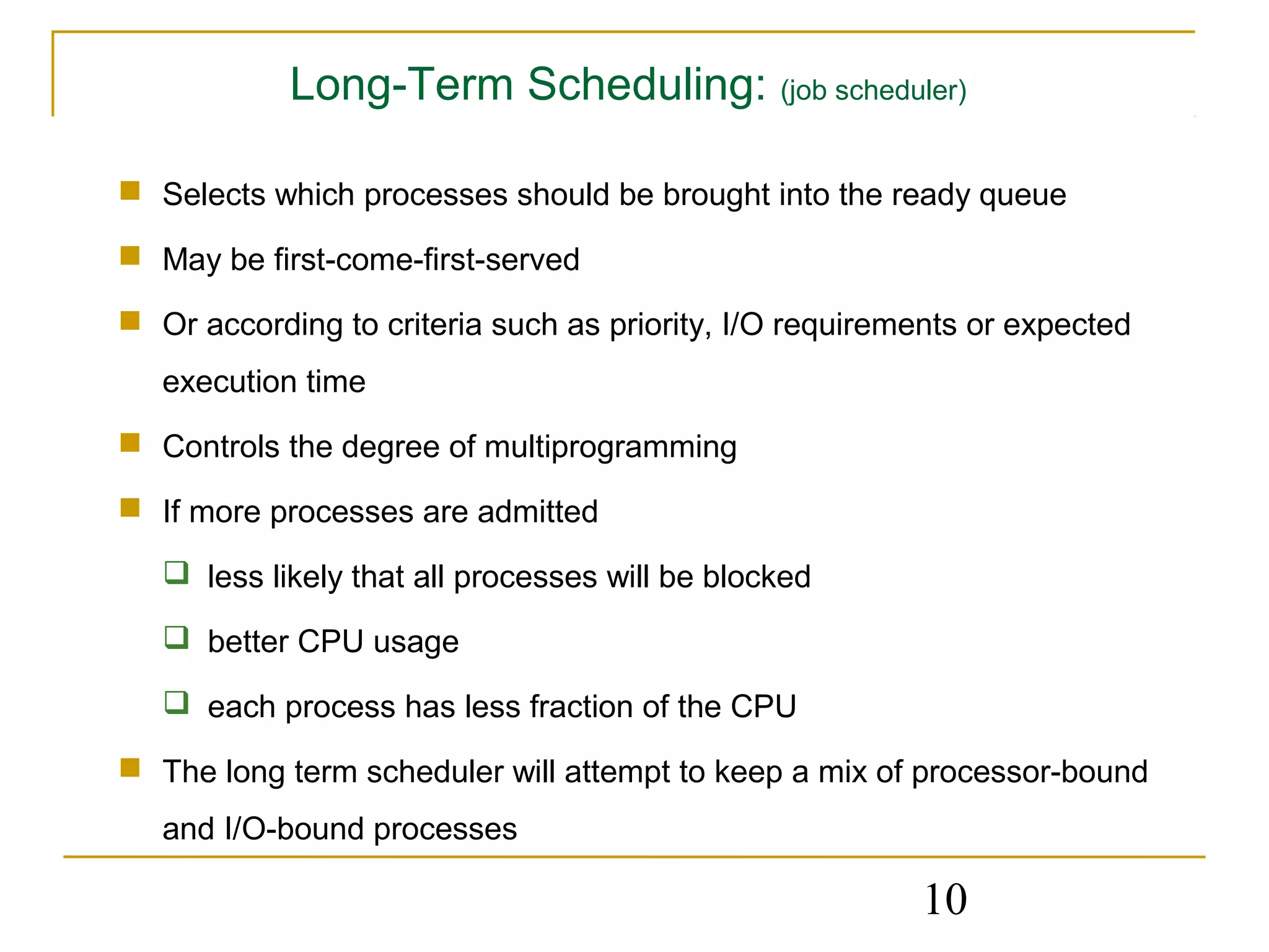 Long-Term Scheduling: (job scheduler)

 Selects which processes should be brought into the ready queue

 May be first-come-first-served

 Or according to criteria such as priority, I/O requirements or expected
   execution time
 Controls the degree of multiprogramming

 If more processes are admitted

    less likely that all processes will be blocked

    better CPU usage

    each process has less fraction of the CPU

 The long term scheduler will attempt to keep a mix of processor-bound
   and I/O-bound processes

                                                         10
 