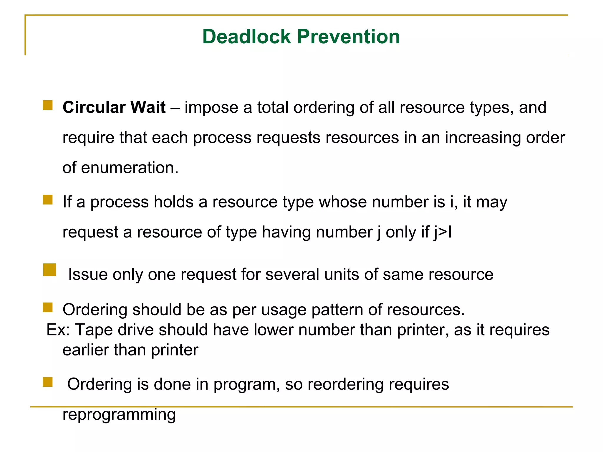 Deadlock Prevention


 Circular Wait – impose a total ordering of all resource types, and
    require that each process requests resources in an increasing order
    of enumeration.
 If a process holds a resource type whose number is i, it may
    request a resource of type having number j only if j>I

   Issue only one request for several units of same resource

 Ordering should be as per usage pattern of resources.
Ex: Tape drive should have lower number than printer, as it requires
  earlier than printer
 Ordering is done in program, so reordering requires
    reprogramming
 