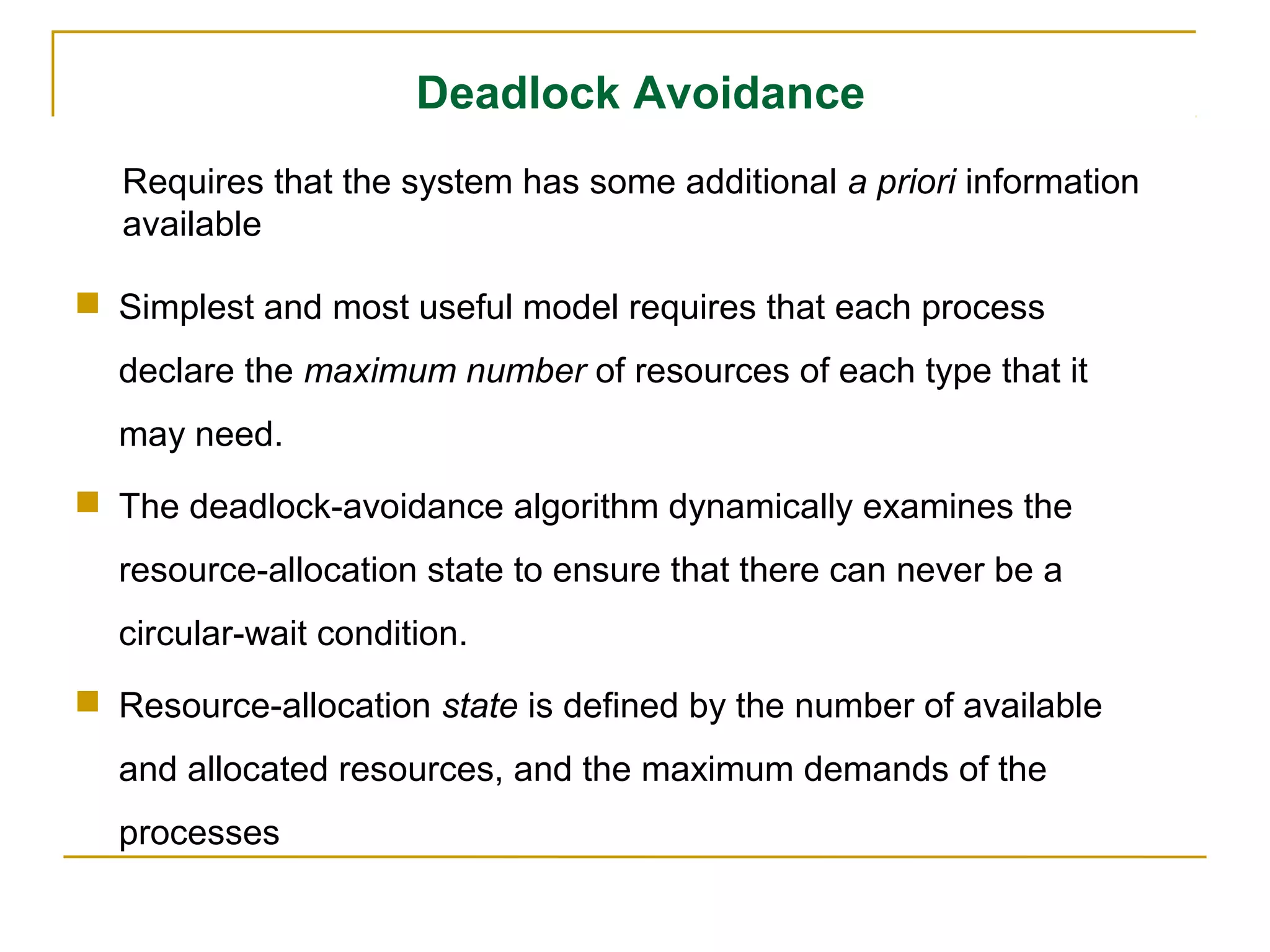 Deadlock Avoidance
   Requires that the system has some additional a priori information
   available

 Simplest and most useful model requires that each process
  declare the maximum number of resources of each type that it
  may need.
 The deadlock-avoidance algorithm dynamically examines the
  resource-allocation state to ensure that there can never be a
  circular-wait condition.
 Resource-allocation state is defined by the number of available
  and allocated resources, and the maximum demands of the
  processes
 