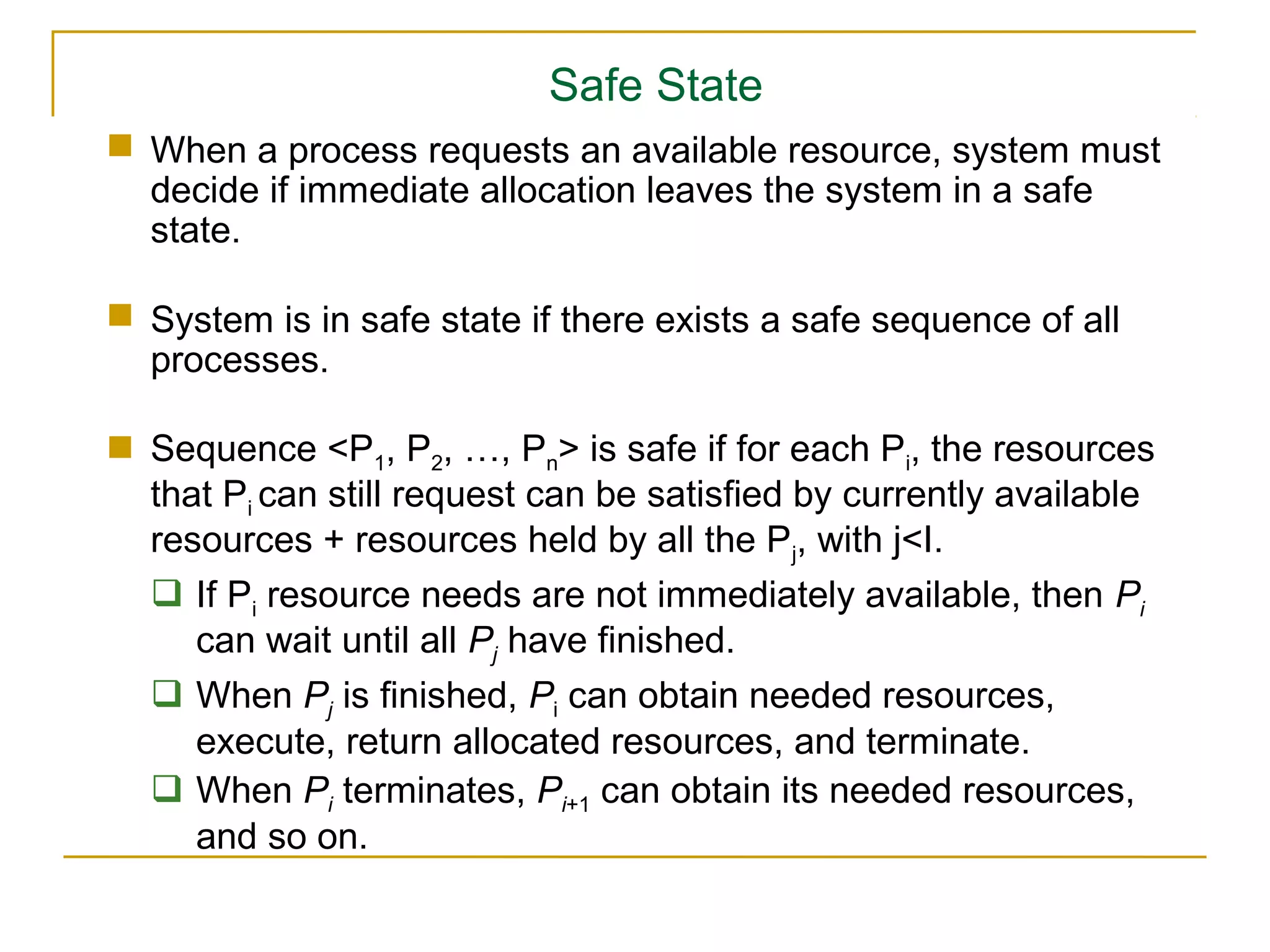 Safe State
 When a process requests an available resource, system must
  decide if immediate allocation leaves the system in a safe
  state.

 System is in safe state if there exists a safe sequence of all
  processes.

 Sequence <P1, P2, …, Pn> is safe if for each Pi, the resources
  that Pi can still request can be satisfied by currently available
  resources + resources held by all the Pj, with j<I.
   If Pi resource needs are not immediately available, then Pi
     can wait until all Pj have finished.
   When Pj is finished, Pi can obtain needed resources,
     execute, return allocated resources, and terminate.
   When Pi terminates, Pi+1 can obtain its needed resources,
     and so on.
 