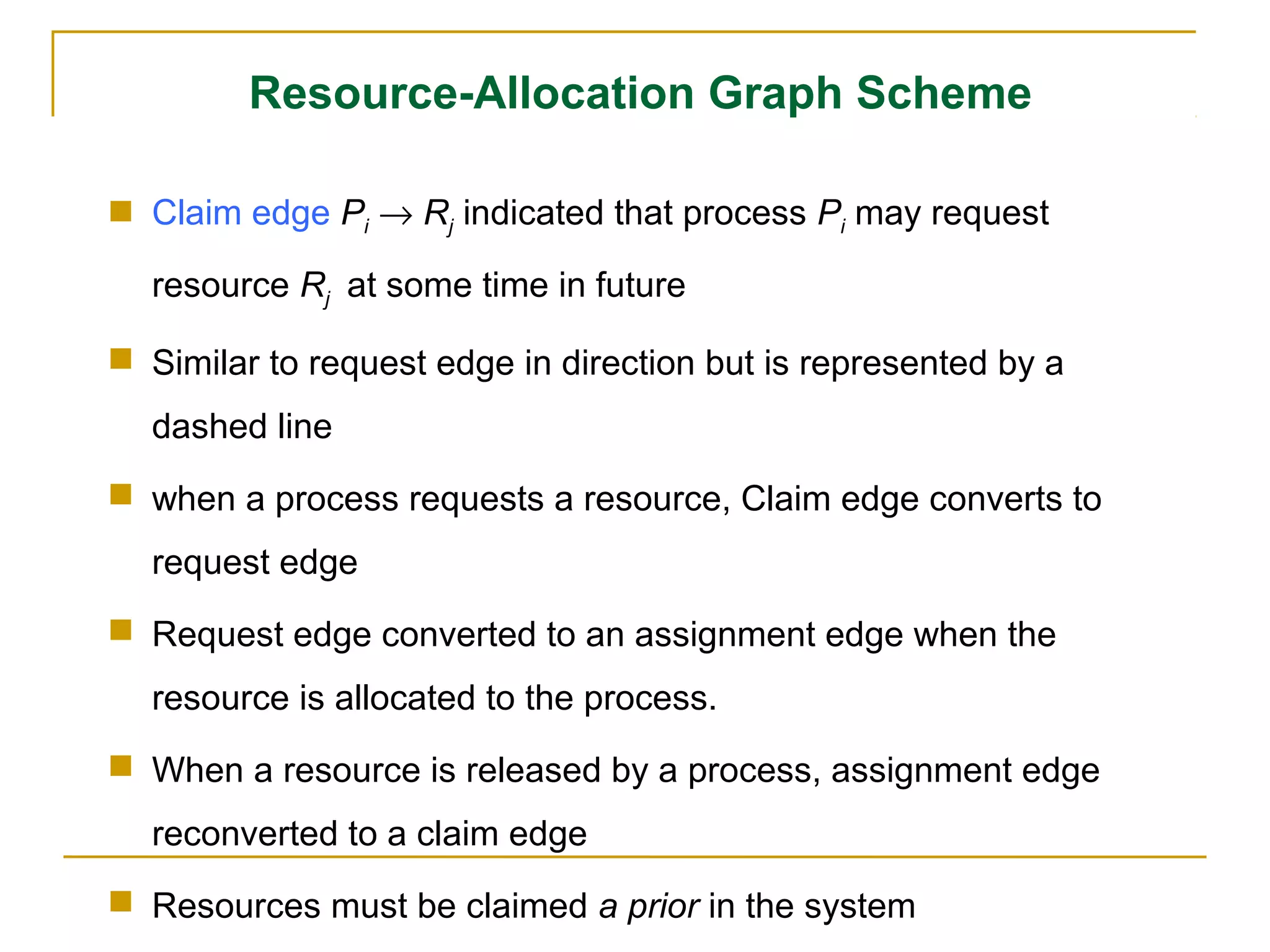 Resource-Allocation Graph Scheme

 Claim edge Pi → Rj indicated that process Pi may request

  resource Rj at some time in future

 Similar to request edge in direction but is represented by a
  dashed line
 when a process requests a resource, Claim edge converts to
  request edge
 Request edge converted to an assignment edge when the
  resource is allocated to the process.
 When a resource is released by a process, assignment edge
  reconverted to a claim edge
 Resources must be claimed a prior in the system
 