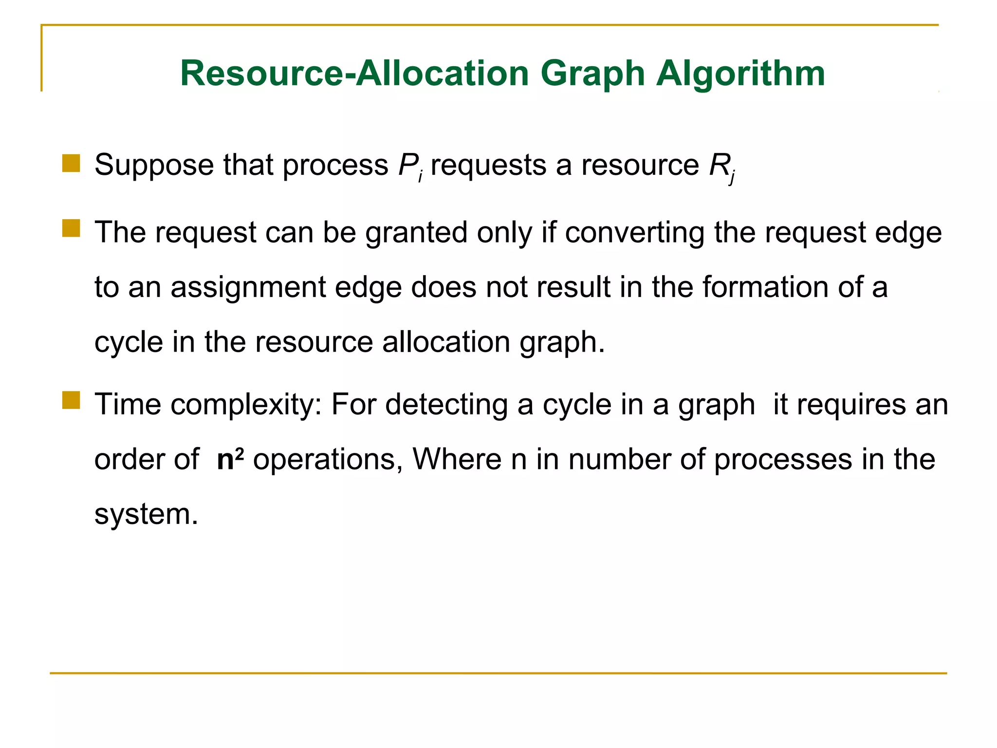 Resource-Allocation Graph Algorithm

 Suppose that process Pi requests a resource Rj

 The request can be granted only if converting the request edge
  to an assignment edge does not result in the formation of a
  cycle in the resource allocation graph.
 Time complexity: For detecting a cycle in a graph it requires an
  order of n2 operations, Where n in number of processes in the
  system.
 