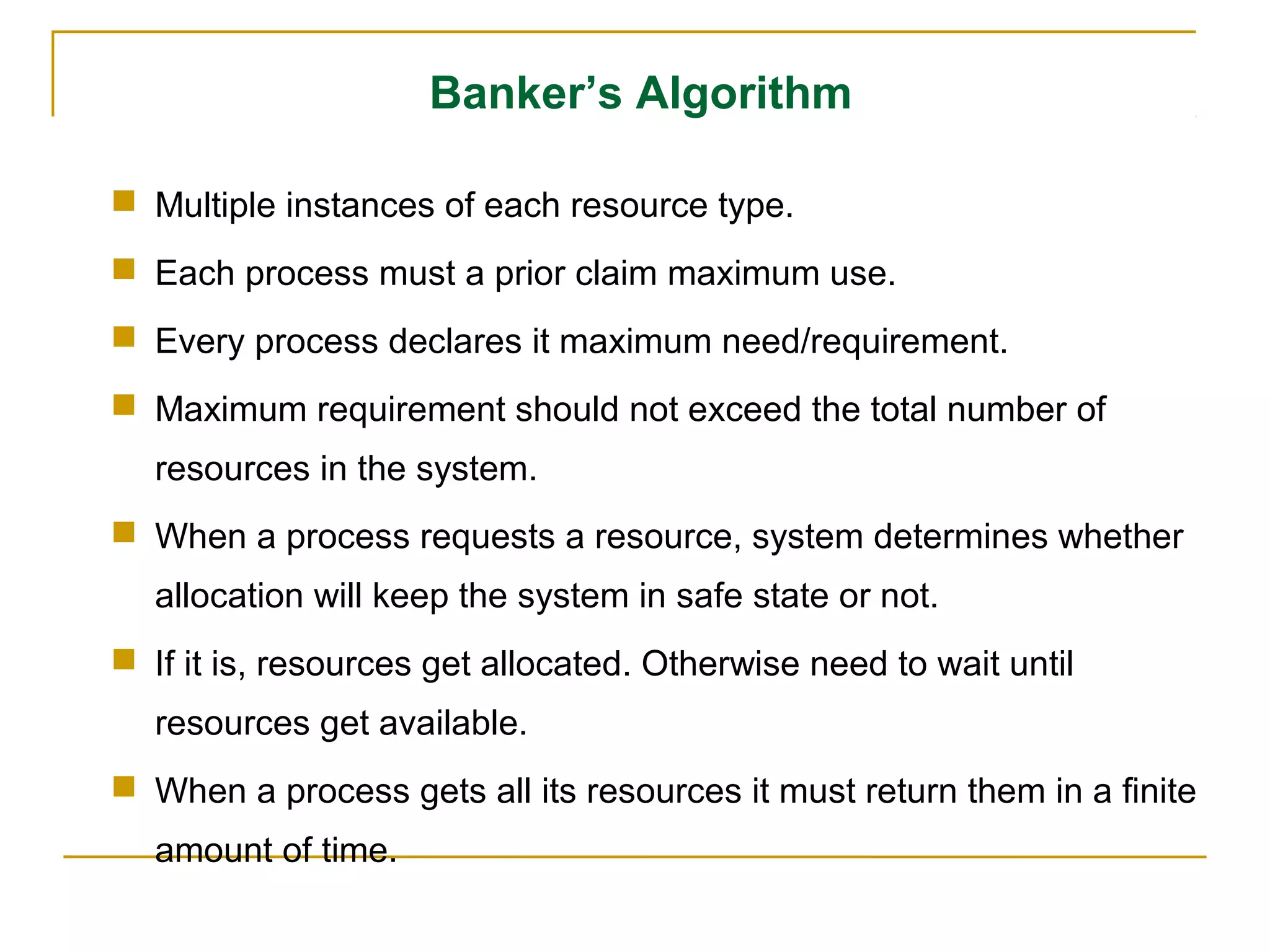 Banker’s Algorithm

 Multiple instances of each resource type.
 Each process must a prior claim maximum use.
 Every process declares it maximum need/requirement.
 Maximum requirement should not exceed the total number of
  resources in the system.
 When a process requests a resource, system determines whether
  allocation will keep the system in safe state or not.
 If it is, resources get allocated. Otherwise need to wait until
  resources get available.
 When a process gets all its resources it must return them in a finite
  amount of time.
 