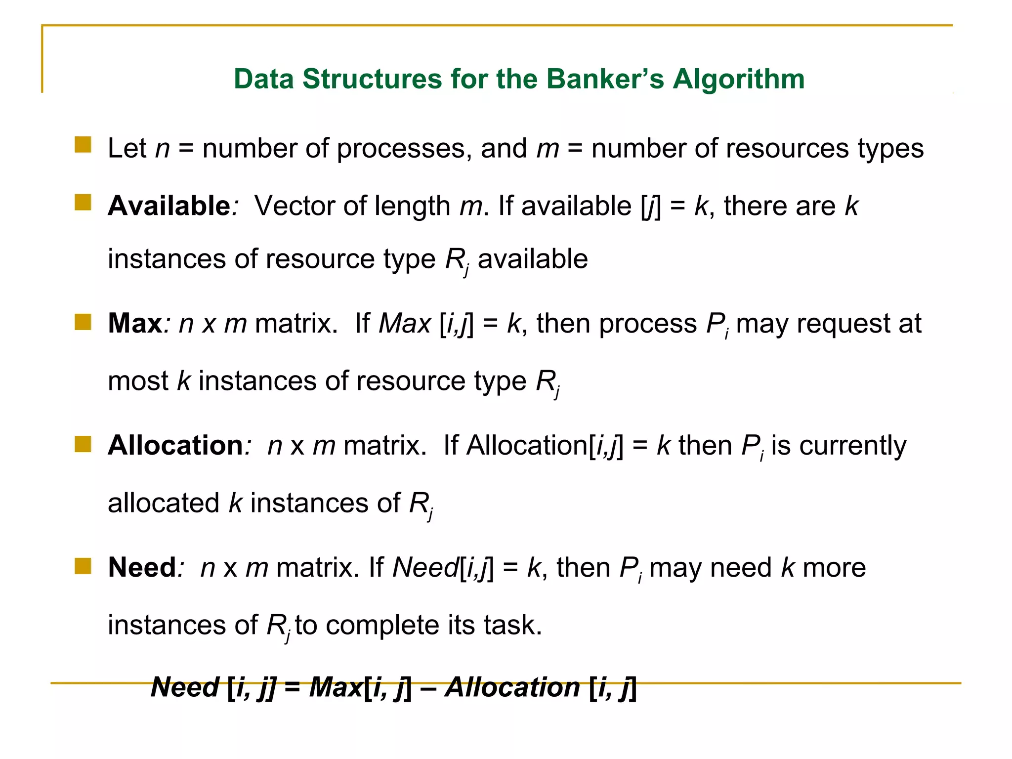 Data Structures for the Banker’s Algorithm

 Let n = number of processes, and m = number of resources types

 Available: Vector of length m. If available [j] = k, there are k
  instances of resource type Rj available

 Max: n x m matrix. If Max [i,j] = k, then process Pi may request at

  most k instances of resource type Rj

 Allocation: n x m matrix. If Allocation[i,j] = k then Pi is currently

  allocated k instances of Rj

 Need: n x m matrix. If Need[i,j] = k, then Pi may need k more

  instances of Rj to complete its task.

      Need [i, j] = Max[i, j] – Allocation [i, j]
 