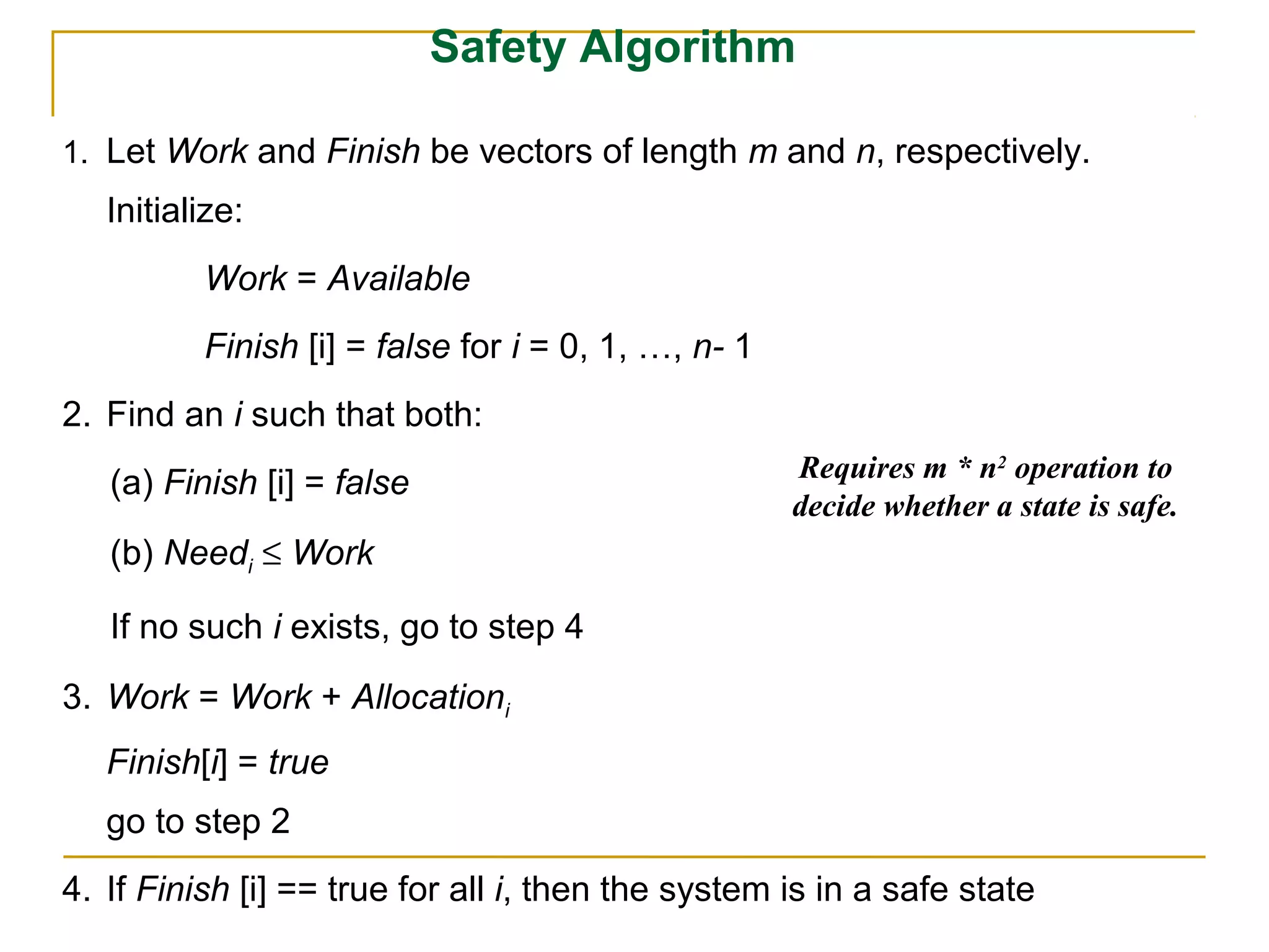 Safety Algorithm

1. Let Work and Finish be vectors of length m and n, respectively.
   Initialize:
          Work = Available
          Finish [i] = false for i = 0, 1, …, n- 1
2. Find an i such that both:
                                                     Requires m * n2 operation to
   (a) Finish [i] = false
                                                     decide whether a state is safe.
   (b) Needi ≤ Work

   If no such i exists, go to step 4
3. Work = Work + Allocationi
   Finish[i] = true
   go to step 2
4. If Finish [i] == true for all i, then the system is in a safe state
 