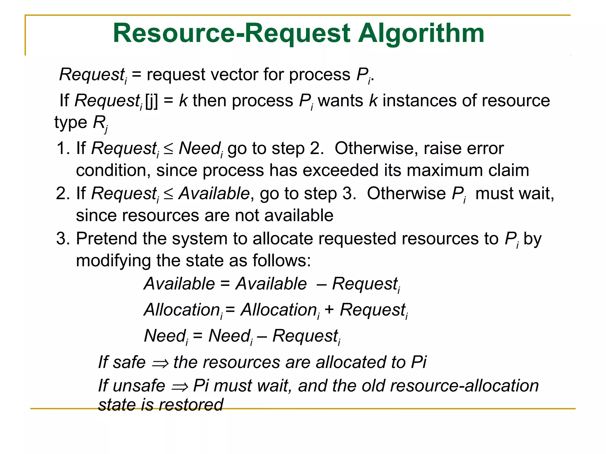 Resource-Request Algorithm
 Requesti = request vector for process Pi.
 If Requesti [j] = k then process Pi wants k instances of resource
type Rj
1. If Requesti ≤ Needi go to step 2. Otherwise, raise error
    condition, since process has exceeded its maximum claim
2. If Requesti ≤ Available, go to step 3. Otherwise Pi must wait,
    since resources are not available
3. Pretend the system to allocate requested resources to Pi by
    modifying the state as follows:
              Available = Available – Requesti
              Allocationi = Allocationi + Requesti
              Needi = Needi – Requesti
       If safe ⇒ the resources are allocated to Pi
       If unsafe ⇒ Pi must wait, and the old resource-allocation
       state is restored
 