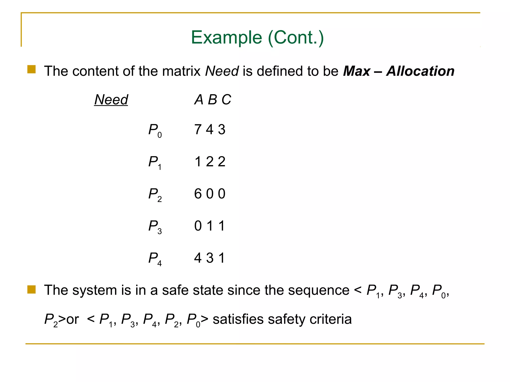 Example (Cont.)
 The content of the matrix Need is defined to be Max – Allocation

          Need             ABC

                   P0      743

                   P1      122

                   P2      600

                   P3      011

                   P4      431

 The system is in a safe state since the sequence < P1, P3, P4, P0,

  P2>or < P1, P3, P4, P2, P0> satisfies safety criteria
 