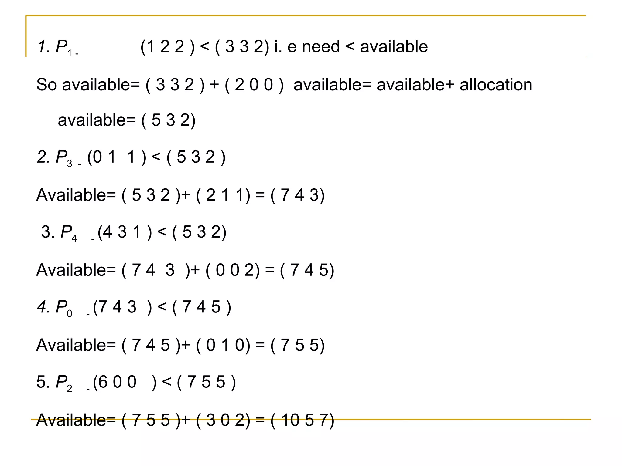 1. P1 -                 (1 2 2 ) < ( 3 3 2) i. e need < available

So available= ( 3 3 2 ) + ( 2 0 0 ) available= available+ allocation

   available= ( 5 3 2)

2. P3 - (0 1 1 ) < ( 5 3 2 )

Available= ( 5 3 2 )+ ( 2 1 1) = ( 7 4 3)

3. P4         -   (4 3 1 ) < ( 5 3 2)

Available= ( 7 4 3 )+ ( 0 0 2) = ( 7 4 5)

4. P0     -   (7 4 3 ) < ( 7 4 5 )

Available= ( 7 4 5 )+ ( 0 1 0) = ( 7 5 5)

5. P2     -   (6 0 0 ) < ( 7 5 5 )

Available= ( 7 5 5 )+ ( 3 0 2) = ( 10 5 7)
 