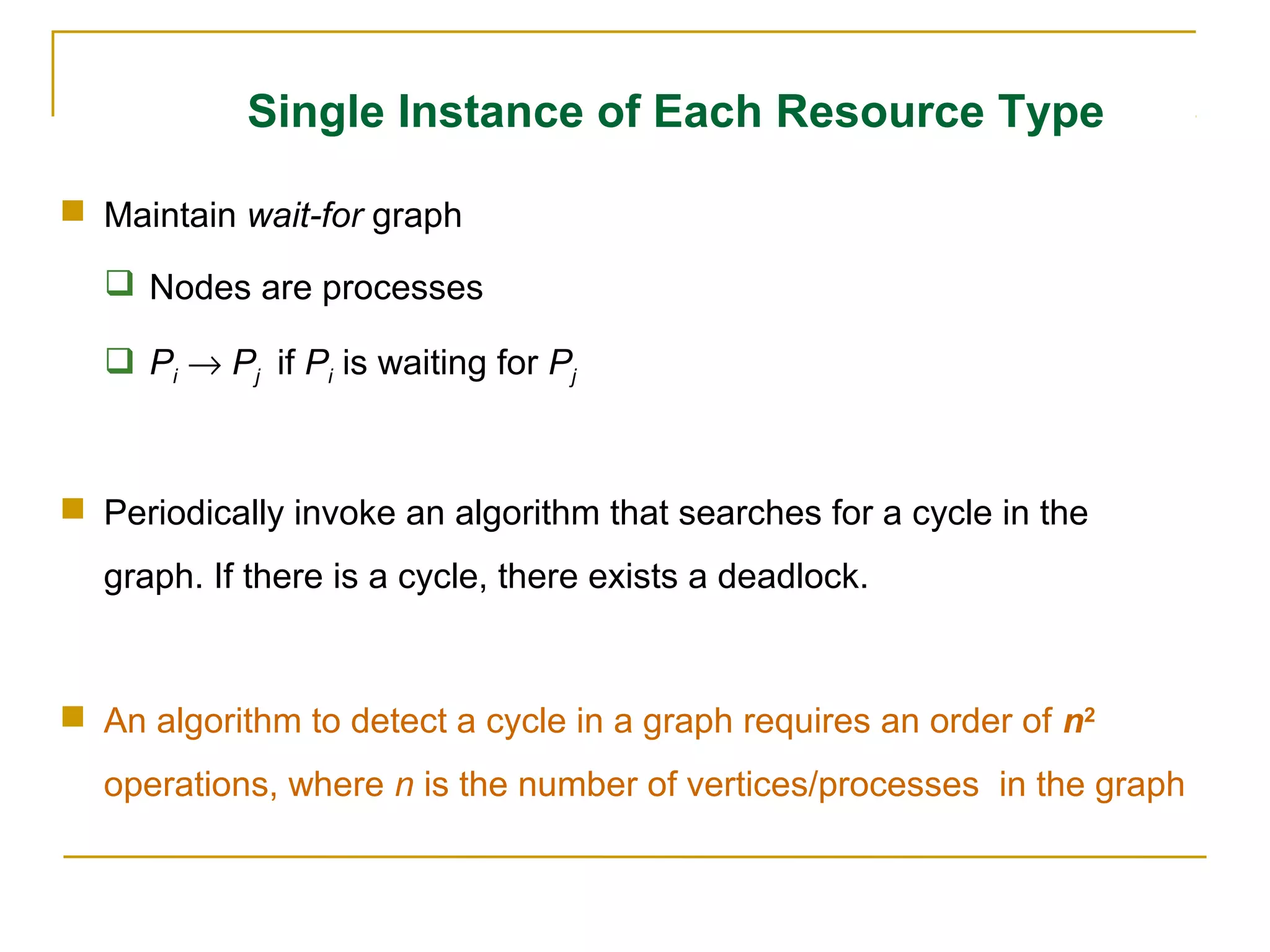 Single Instance of Each Resource Type

 Maintain wait-for graph

   Nodes are processes

   Pi → Pj if Pi is waiting for Pj



 Periodically invoke an algorithm that searches for a cycle in the
  graph. If there is a cycle, there exists a deadlock.



 An algorithm to detect a cycle in a graph requires an order of n2
  operations, where n is the number of vertices/processes in the graph
 