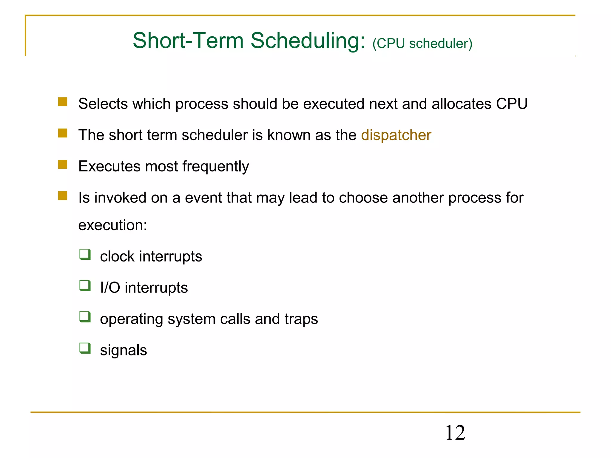 Short-Term Scheduling: (CPU scheduler)

 Selects which process should be executed next and allocates CPU

 The short term scheduler is known as the dispatcher

 Executes most frequently

 Is invoked on a event that may lead to choose another process for
   execution:
    clock interrupts

    I/O interrupts

    operating system calls and traps

    signals




                                                        12
 