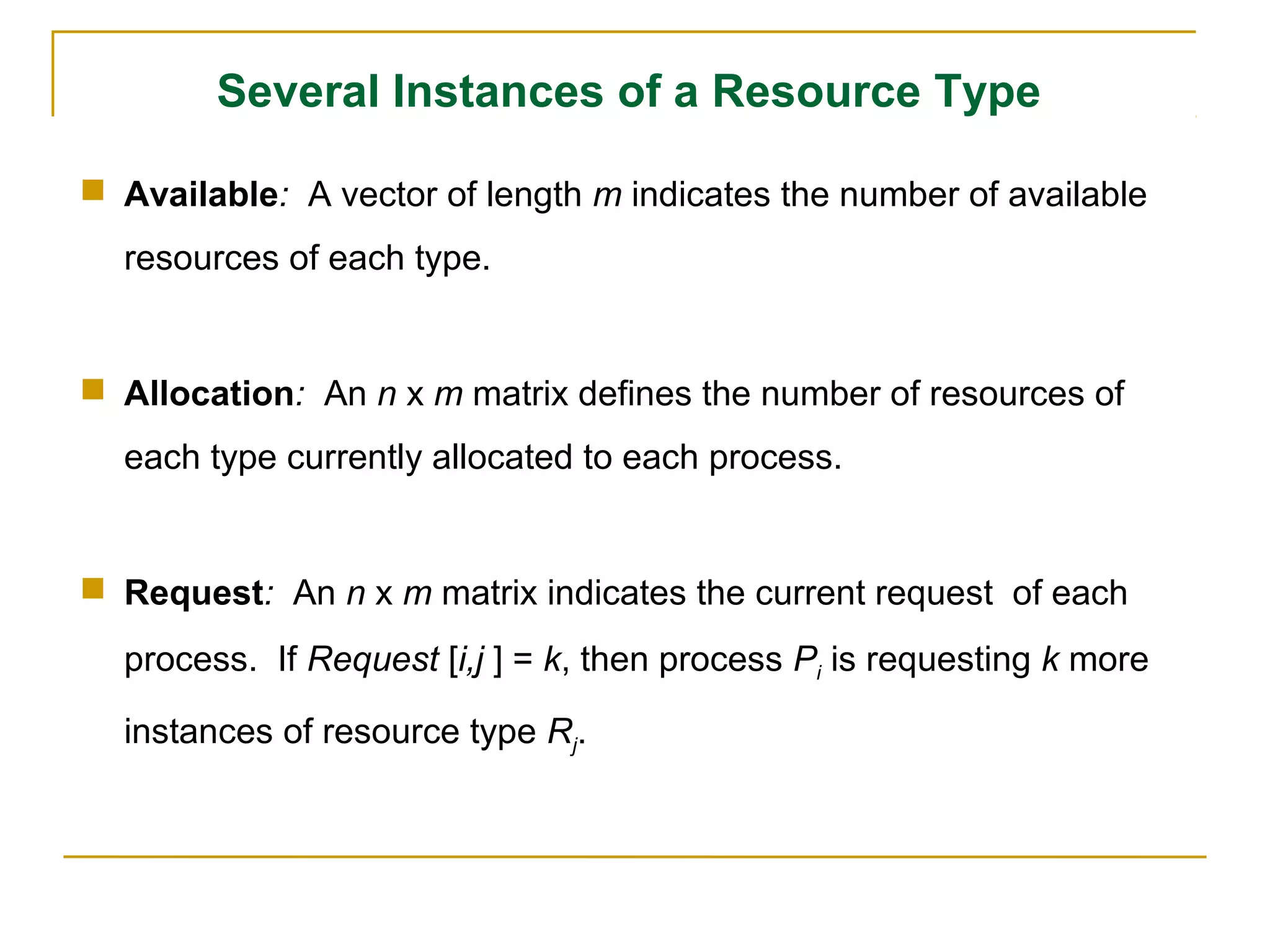 Several Instances of a Resource Type

 Available: A vector of length m indicates the number of available
  resources of each type.


 Allocation: An n x m matrix defines the number of resources of
  each type currently allocated to each process.


 Request: An n x m matrix indicates the current request of each
  process. If Request [i,j ] = k, then process Pi is requesting k more

  instances of resource type Rj.
 