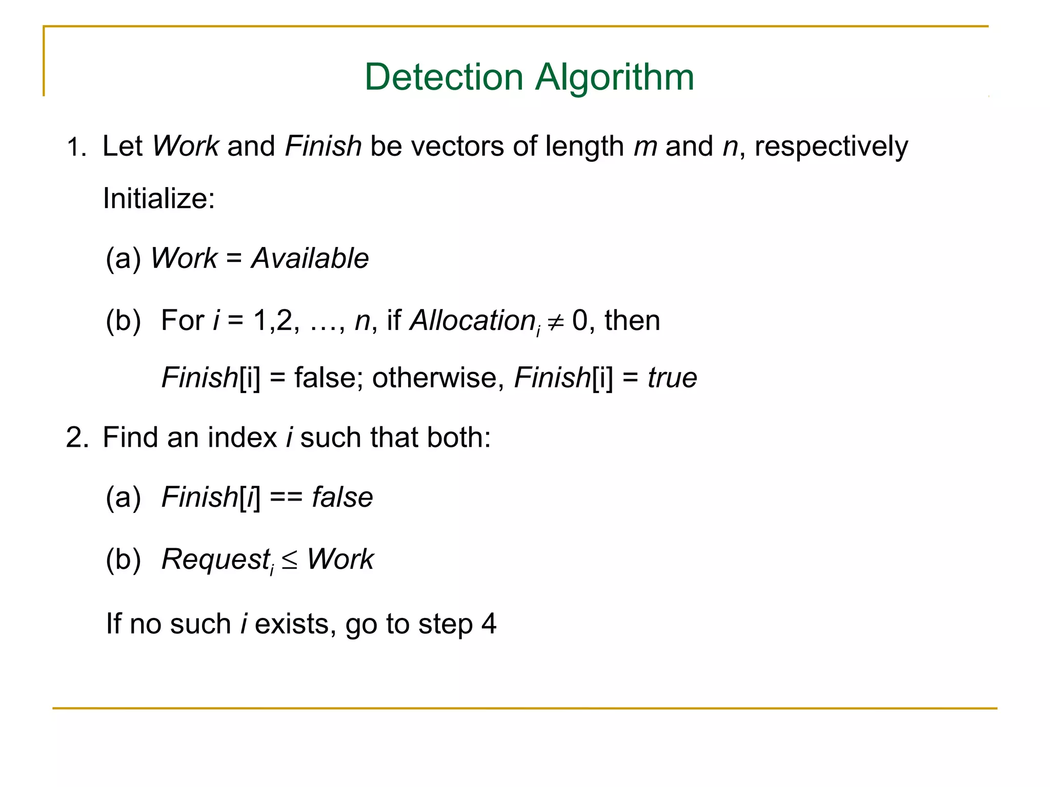 Detection Algorithm
1. Let Work and Finish be vectors of length m and n, respectively

  Initialize:

   (a) Work = Available

   (b) For i = 1,2, …, n, if Allocationi ≠ 0, then
       Finish[i] = false; otherwise, Finish[i] = true

2. Find an index i such that both:

   (a) Finish[i] == false

   (b) Requesti ≤ Work

   If no such i exists, go to step 4
 