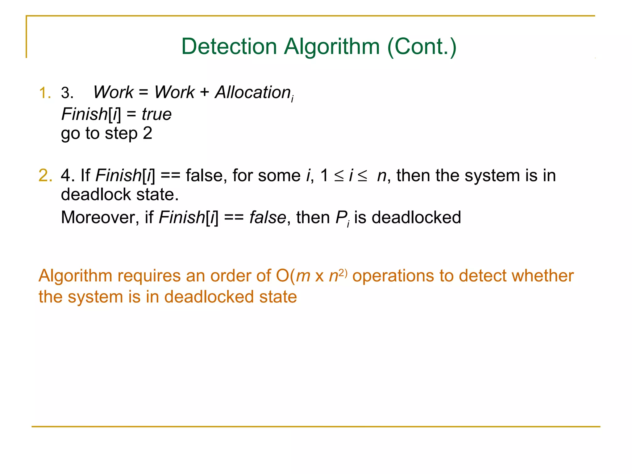 Detection Algorithm (Cont.)
1. 3.  Work = Work + Allocationi
   Finish[i] = true
   go to step 2

2. 4. If Finish[i] == false, for some i, 1 ≤ i ≤ n, then the system is in
   deadlock state.
   Moreover, if Finish[i] == false, then Pi is deadlocked


Algorithm requires an order of O(m x n2) operations to detect whether
the system is in deadlocked state
 