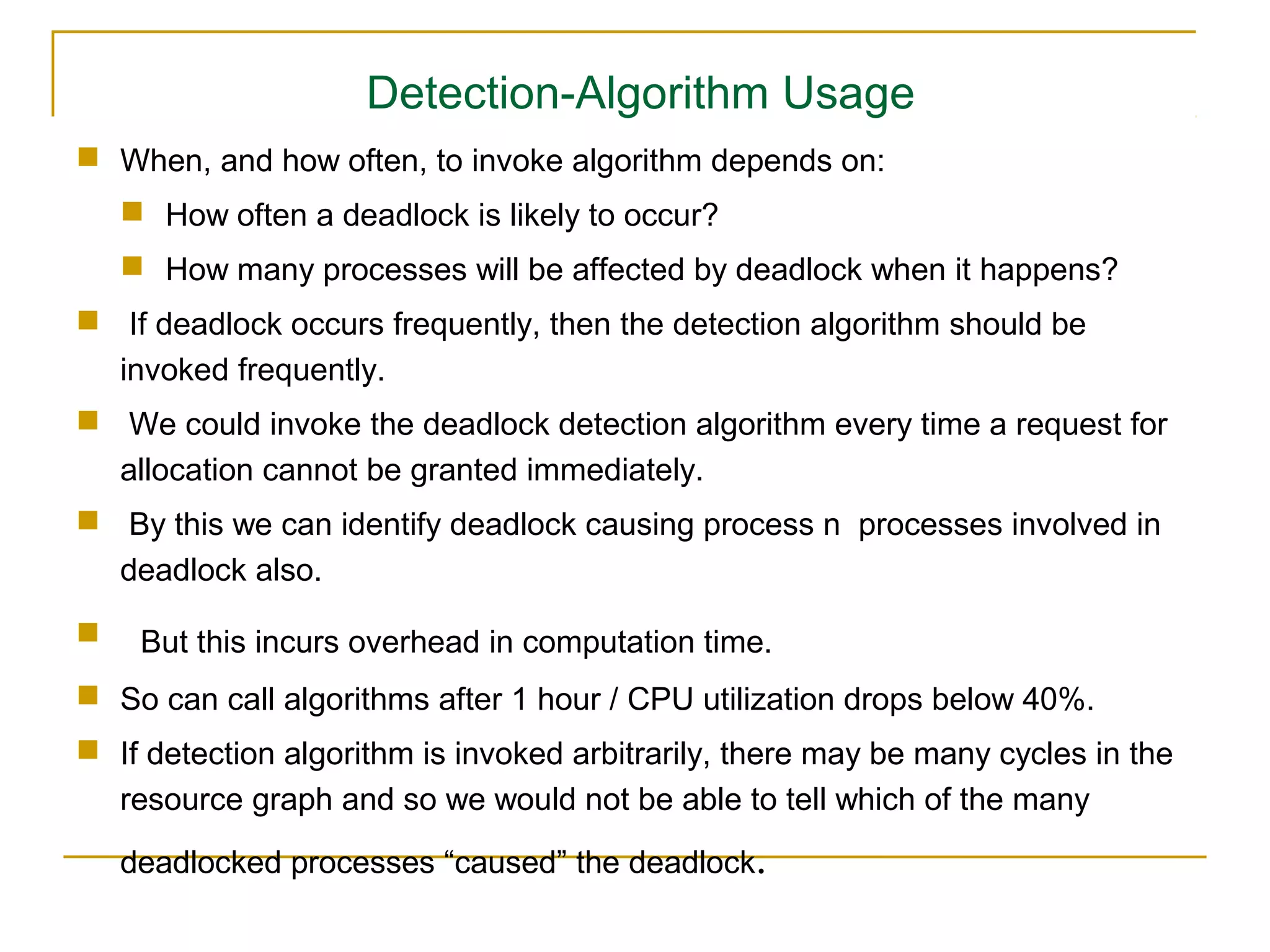 Detection-Algorithm Usage
 When, and how often, to invoke algorithm depends on:
     How often a deadlock is likely to occur?
     How many processes will be affected by deadlock when it happens?
 If deadlock occurs frequently, then the detection algorithm should be
  invoked frequently.
 We could invoke the deadlock detection algorithm every time a request for
  allocation cannot be granted immediately.
 By this we can identify deadlock causing process n processes involved in
  deadlock also.
    But this incurs overhead in computation time.
 So can call algorithms after 1 hour / CPU utilization drops below 40%.
 If detection algorithm is invoked arbitrarily, there may be many cycles in the
  resource graph and so we would not be able to tell which of the many
    deadlocked processes “caused” the deadlock.
 