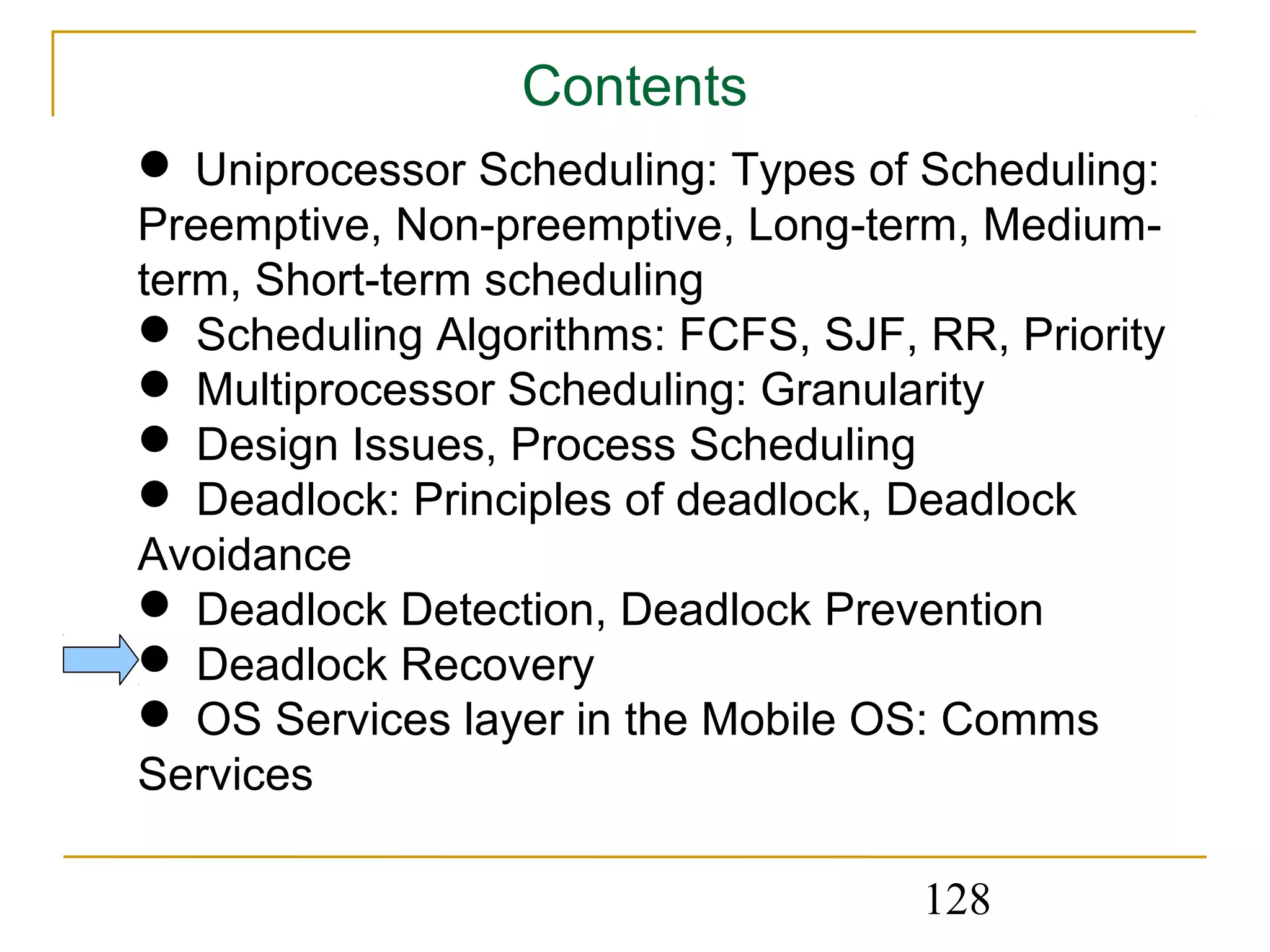 Contents
 Uniprocessor Scheduling: Types of Scheduling:
Preemptive, Non-preemptive, Long-term, Medium-
term, Short-term scheduling
 Scheduling Algorithms: FCFS, SJF, RR, Priority
 Multiprocessor Scheduling: Granularity
 Design Issues, Process Scheduling
 Deadlock: Principles of deadlock, Deadlock
Avoidance
 Deadlock Detection, Deadlock Prevention
 Deadlock Recovery
 OS Services layer in the Mobile OS: Comms
Services

                                    128
 