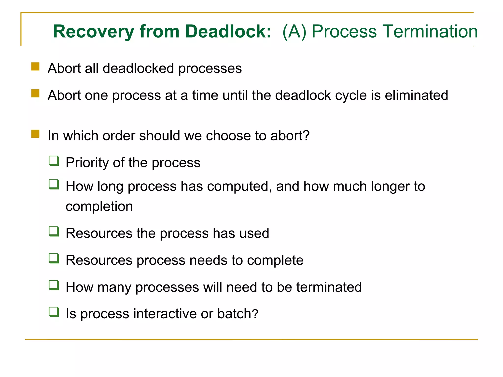 Recovery from Deadlock: (A) Process Termination
 Abort all deadlocked processes
 Abort one process at a time until the deadlock cycle is eliminated

 In which order should we choose to abort?
   Priority of the process
   How long process has computed, and how much longer to
    completion
   Resources the process has used
   Resources process needs to complete
   How many processes will need to be terminated
   Is process interactive or batch?
 
