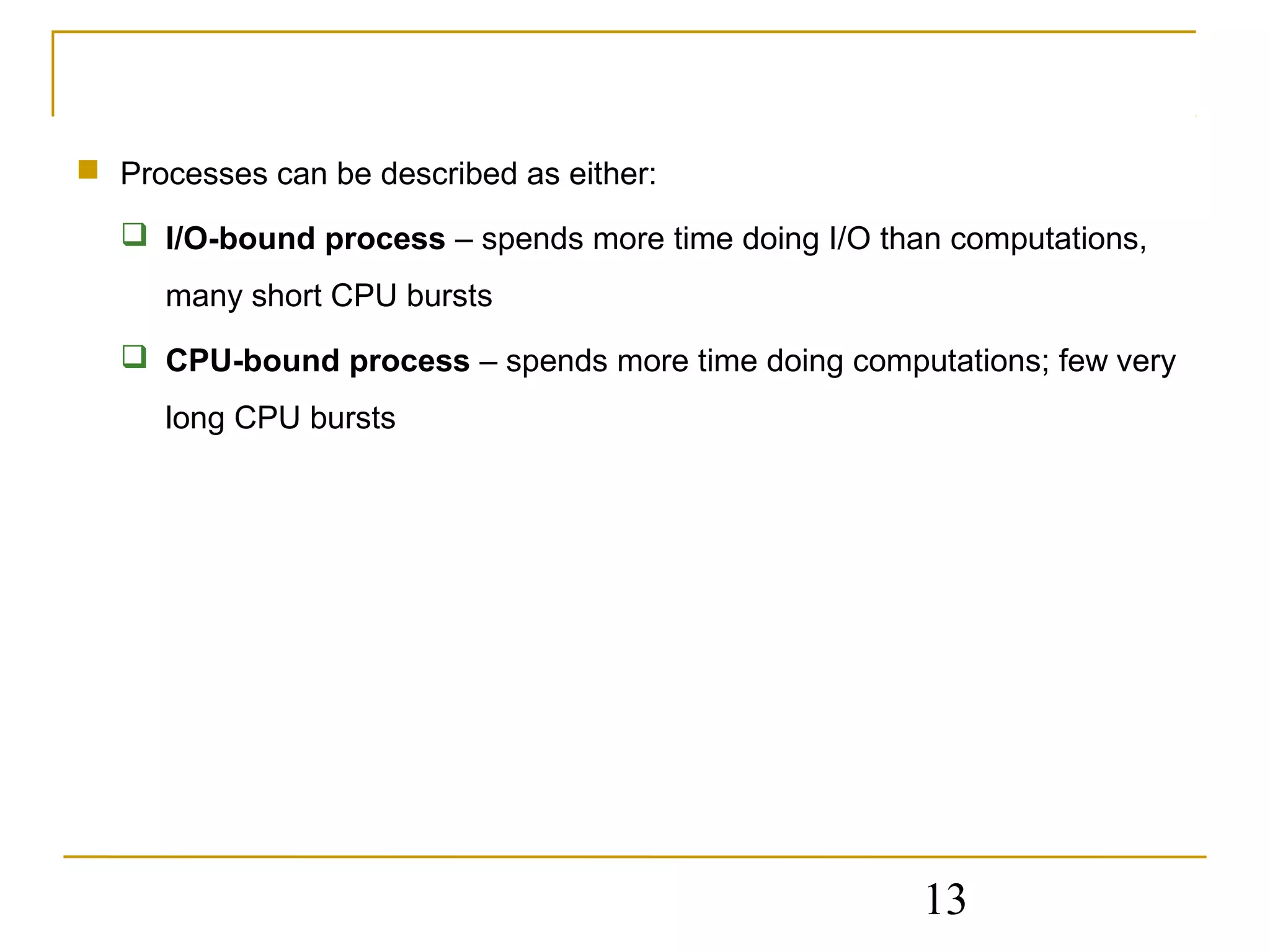  Processes can be described as either:

   I/O-bound process – spends more time doing I/O than computations,
      many short CPU bursts
   CPU-bound process – spends more time doing computations; few very
      long CPU bursts




                                                      13
 