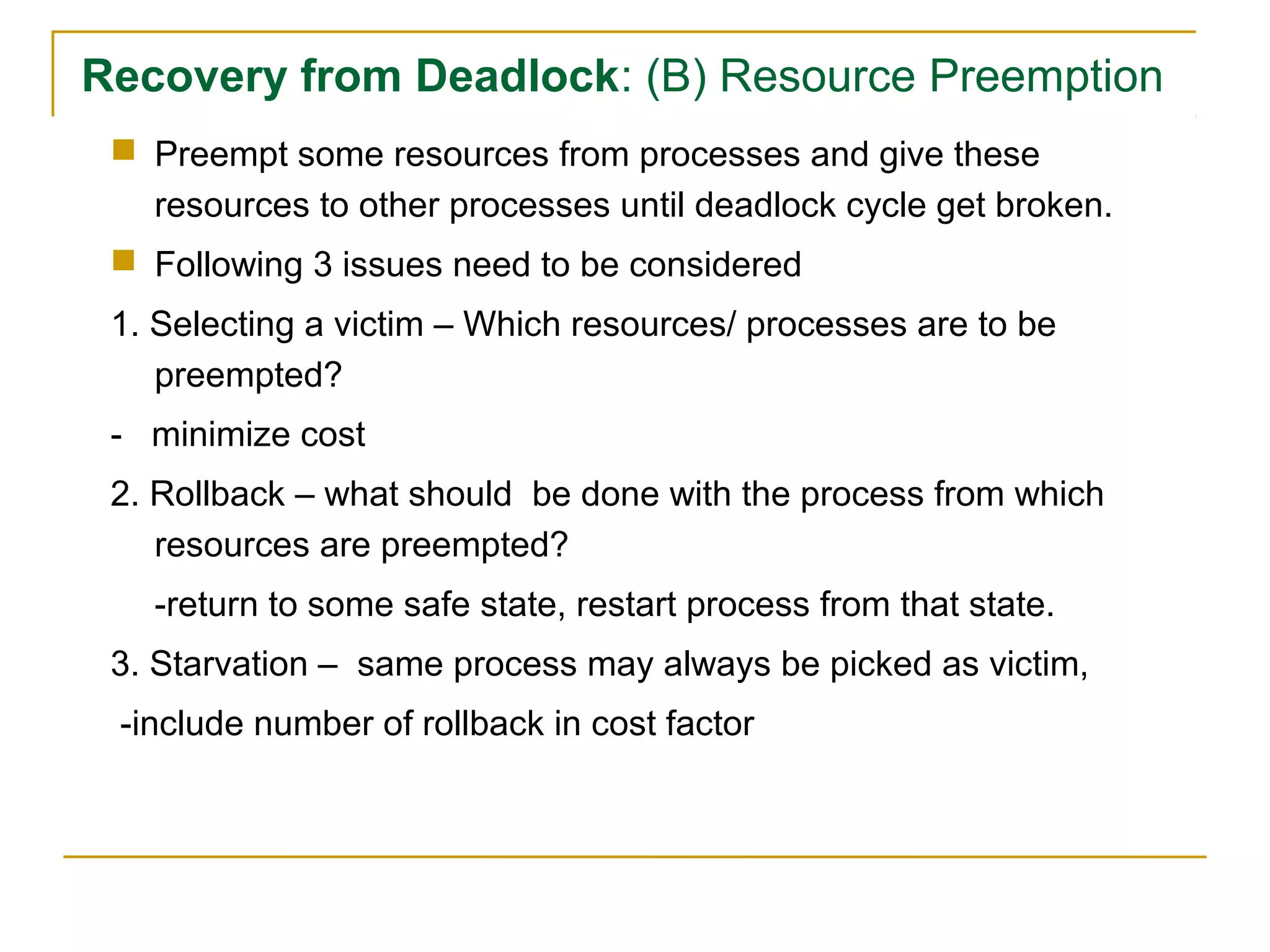 Recovery from Deadlock: (B) Resource Preemption
  Preempt some resources from processes and give these
   resources to other processes until deadlock cycle get broken.
  Following 3 issues need to be considered
 1. Selecting a victim – Which resources/ processes are to be
    preempted?
 - minimize cost
 2. Rollback – what should be done with the process from which
    resources are preempted?
   -return to some safe state, restart process from that state.
 3. Starvation – same process may always be picked as victim,
 -include number of rollback in cost factor
 