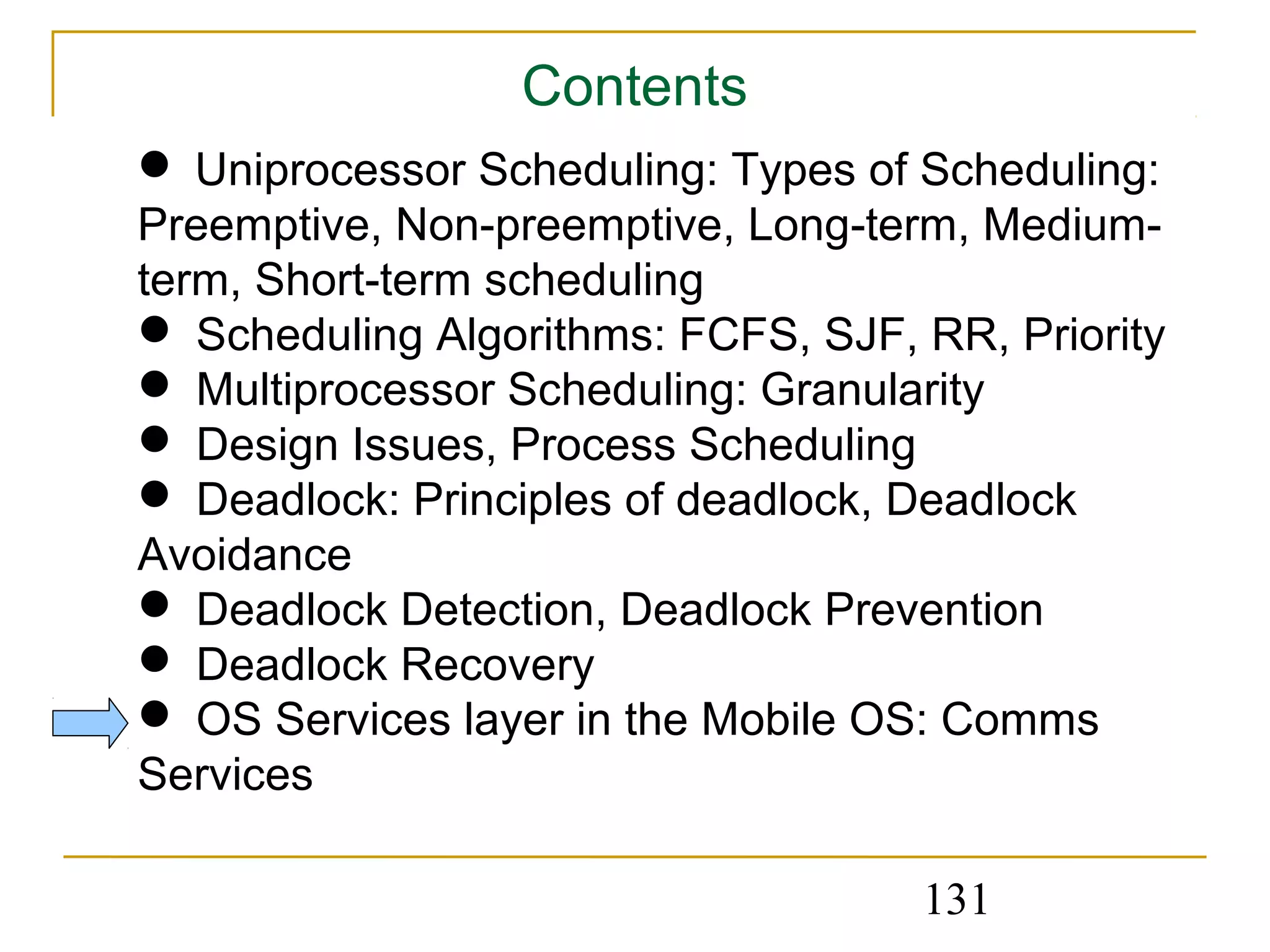 Contents
 Uniprocessor Scheduling: Types of Scheduling:
Preemptive, Non-preemptive, Long-term, Medium-
term, Short-term scheduling
 Scheduling Algorithms: FCFS, SJF, RR, Priority
 Multiprocessor Scheduling: Granularity
 Design Issues, Process Scheduling
 Deadlock: Principles of deadlock, Deadlock
Avoidance
 Deadlock Detection, Deadlock Prevention
 Deadlock Recovery
 OS Services layer in the Mobile OS: Comms
Services

                                    131
 