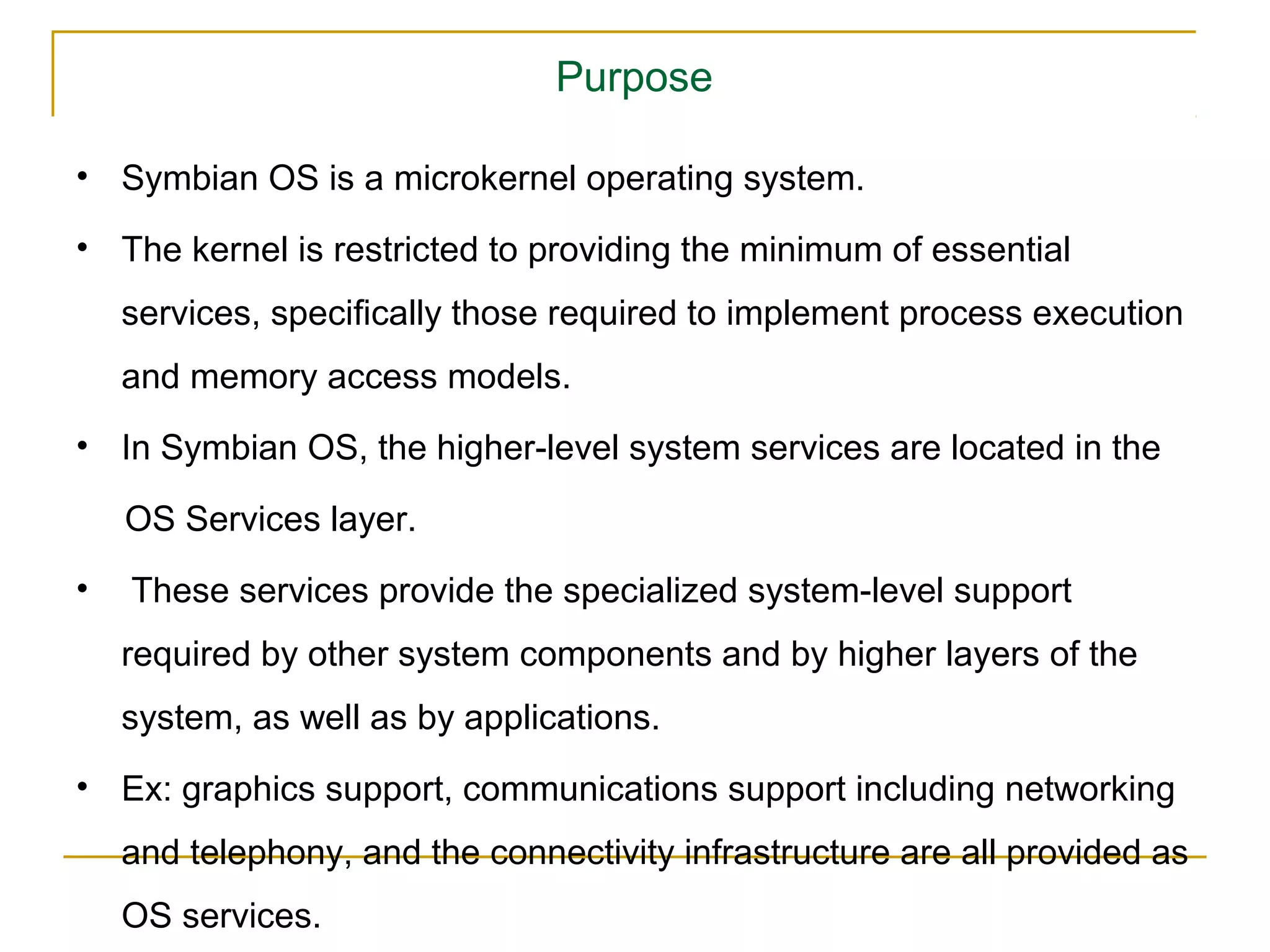 Purpose

• Symbian OS is a microkernel operating system.

• The kernel is restricted to providing the minimum of essential
    services, speciﬁcally those required to implement process execution
    and memory access models.
• In Symbian OS, the higher-level system services are located in the

    OS Services layer.
•   These services provide the specialized system-level support
    required by other system components and by higher layers of the
    system, as well as by applications.
• Ex: graphics support, communications support including networking
    and telephony, and the connectivity infrastructure are all provided as
    OS services.
 