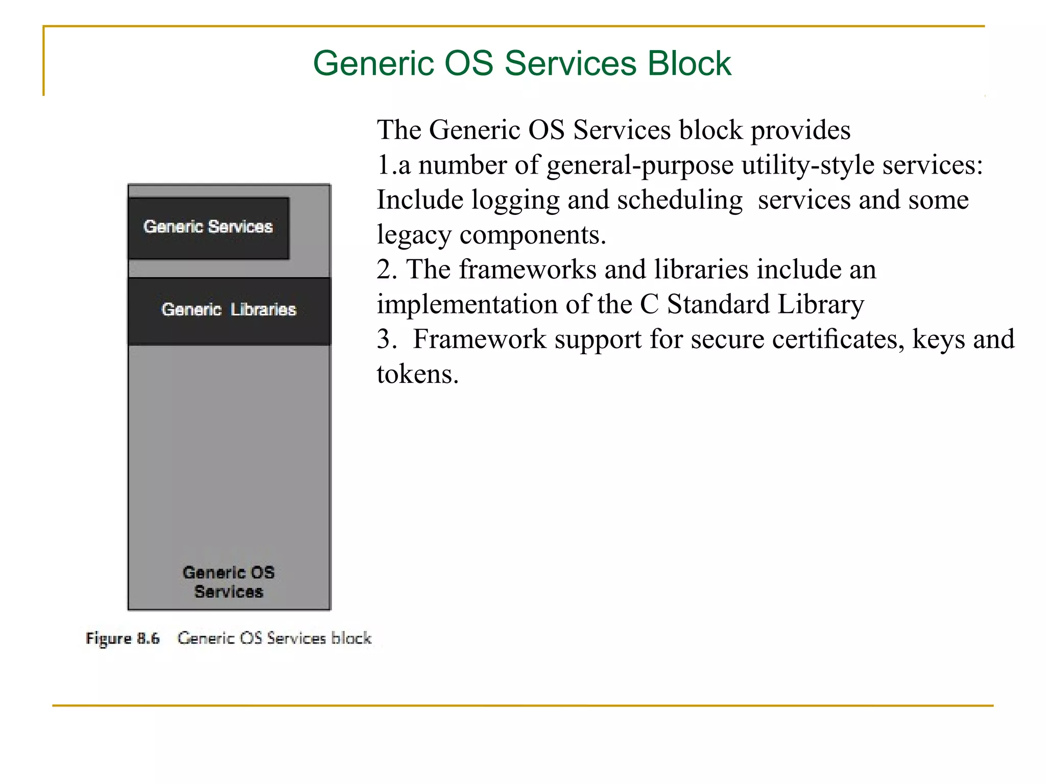 Generic OS Services Block
   The Generic OS Services block provides
   1.a number of general-purpose utility-style services:
   Include logging and scheduling services and some
   legacy components.
   2. The frameworks and libraries include an
   implementation of the C Standard Library
   3. Framework support for secure certiﬁcates, keys and
   tokens.
 