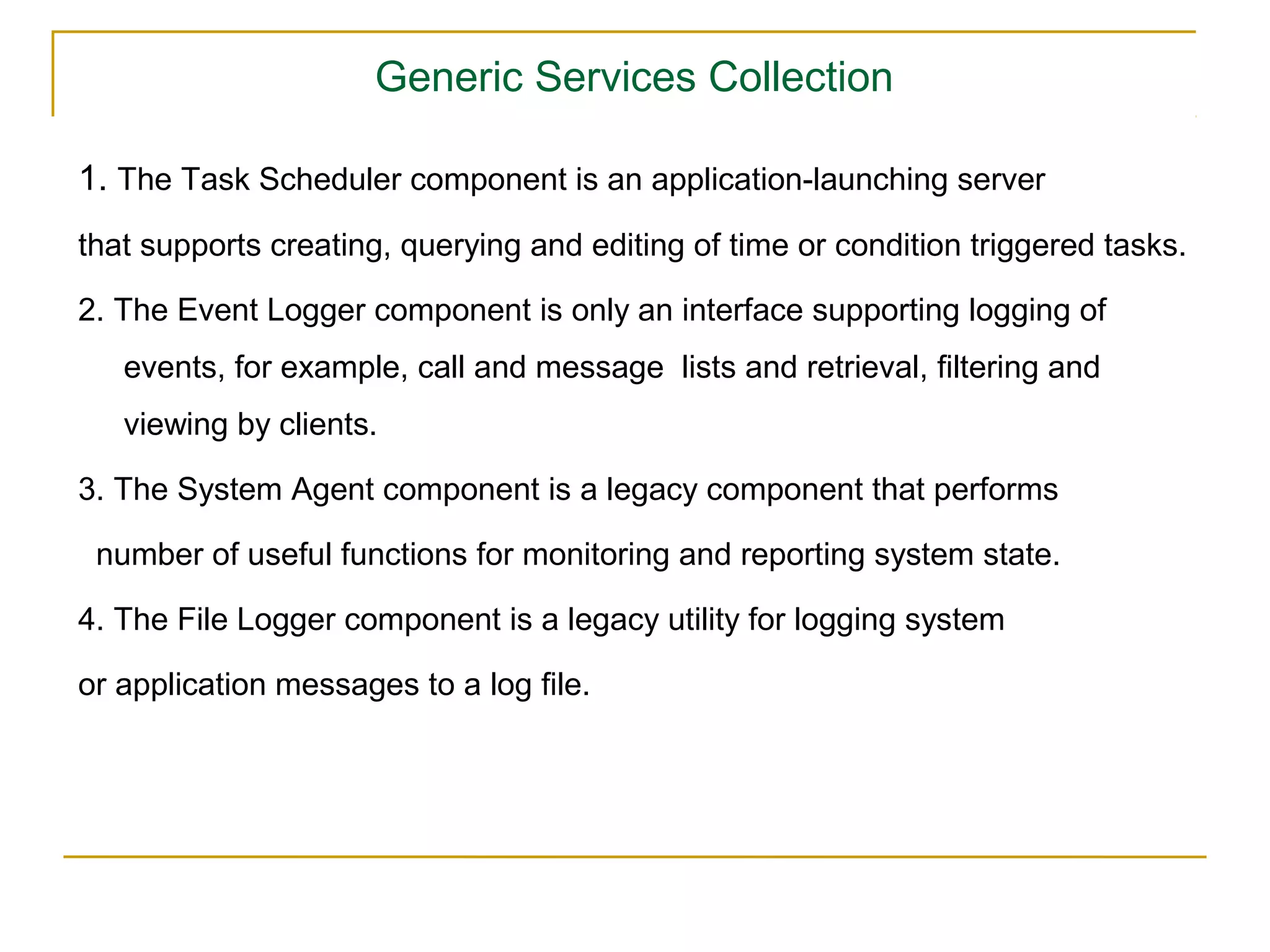 Generic Services Collection

1. The Task Scheduler component is an application-launching server
that supports creating, querying and editing of time or condition triggered tasks.

2. The Event Logger component is only an interface supporting logging of
   events, for example, call and message lists and retrieval, ﬁltering and
   viewing by clients.

3. The System Agent component is a legacy component that performs

 number of useful functions for monitoring and reporting system state.

4. The File Logger component is a legacy utility for logging system

or application messages to a log ﬁle.
 