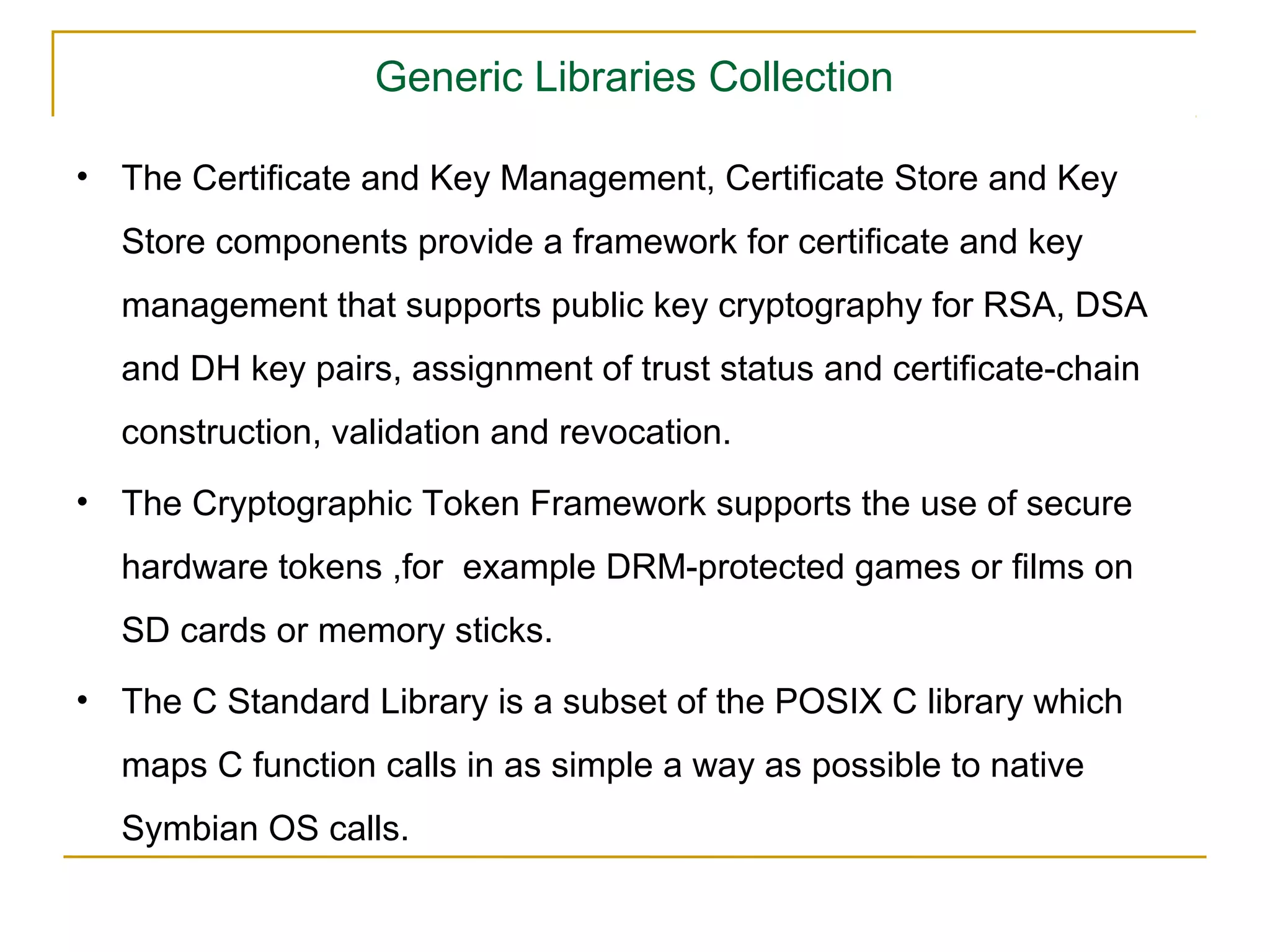 Generic Libraries Collection

• The Certiﬁcate and Key Management, Certiﬁcate Store and Key
  Store components provide a framework for certiﬁcate and key
  management that supports public key cryptography for RSA, DSA
  and DH key pairs, assignment of trust status and certiﬁcate-chain
  construction, validation and revocation.
• The Cryptographic Token Framework supports the use of secure
  hardware tokens ,for example DRM-protected games or ﬁlms on
  SD cards or memory sticks.
• The C Standard Library is a subset of the POSIX C library which
  maps C function calls in as simple a way as possible to native
  Symbian OS calls.
 