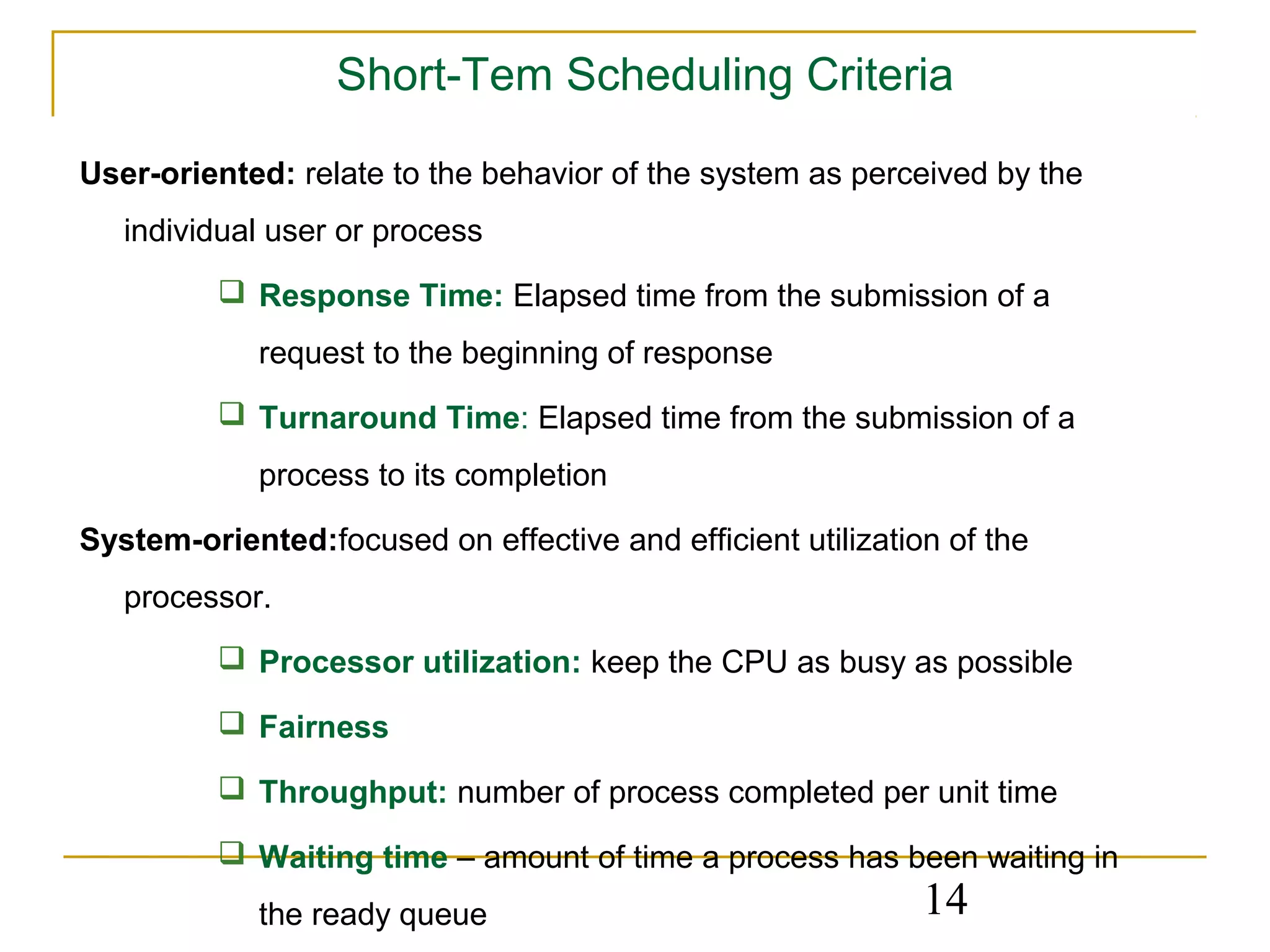 Short-Tem Scheduling Criteria

User-oriented: relate to the behavior of the system as perceived by the
   individual user or process
           Response Time: Elapsed time from the submission of a
             request to the beginning of response
           Turnaround Time: Elapsed time from the submission of a
             process to its completion

System-oriented:focused on effective and efficient utilization of the
   processor.
           Processor utilization: keep the CPU as busy as possible

           Fairness

           Throughput: number of process completed per unit time

           Waiting time – amount of time a process has been waiting in
             the ready queue                                 14
 