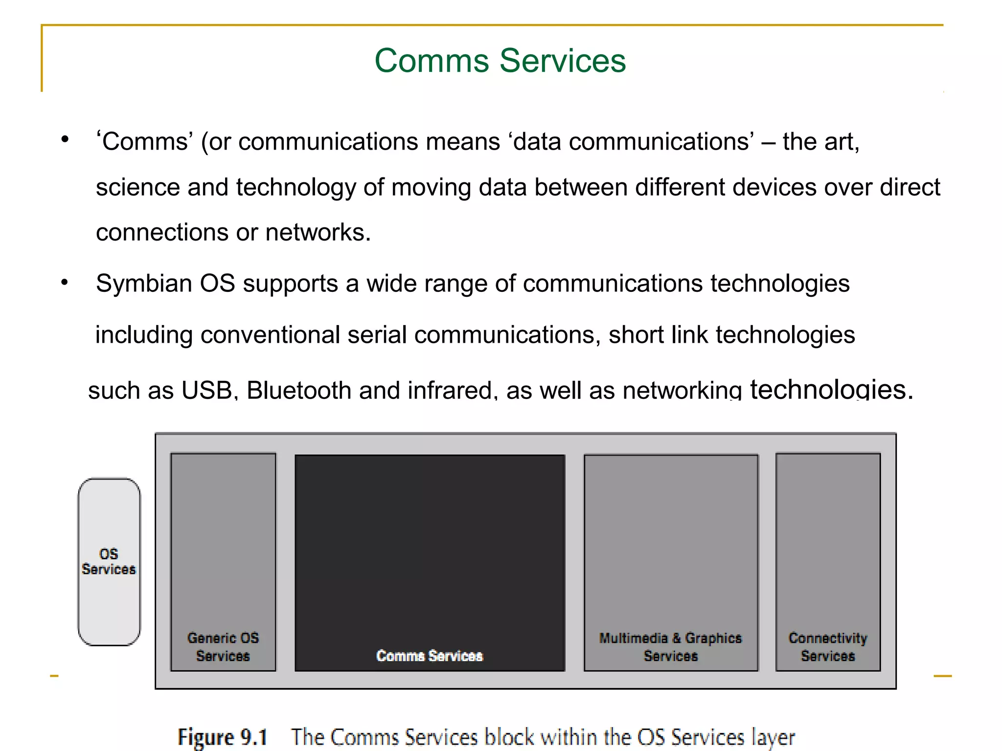 Comms Services

• ‘Comms’ (or communications means ‘data communications’ – the art,
    science and technology of moving data between different devices over direct
    connections or networks.
•   Symbian OS supports a wide range of communications technologies

    including conventional serial communications, short link technologies

    such as USB, Bluetooth and infrared, as well as networking technologies.
 