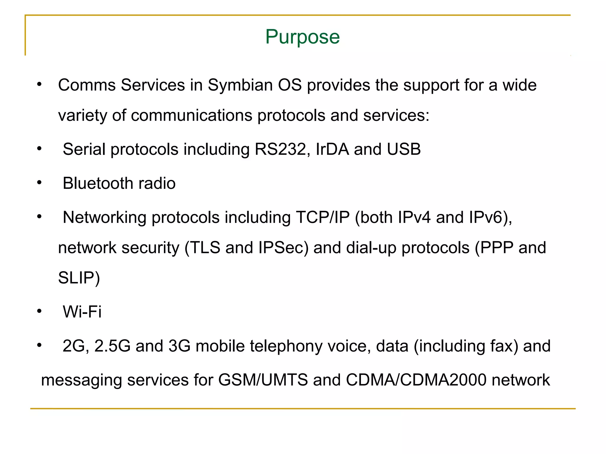 Purpose

• Comms Services in Symbian OS provides the support for a wide
    variety of communications protocols and services:
•   Serial protocols including RS232, IrDA and USB
•   Bluetooth radio
•   Networking protocols including TCP/IP (both IPv4 and IPv6),
    network security (TLS and IPSec) and dial-up protocols (PPP and
    SLIP)
•   Wi-Fi
•   2G, 2.5G and 3G mobile telephony voice, data (including fax) and

messaging services for GSM/UMTS and CDMA/CDMA2000 network
 