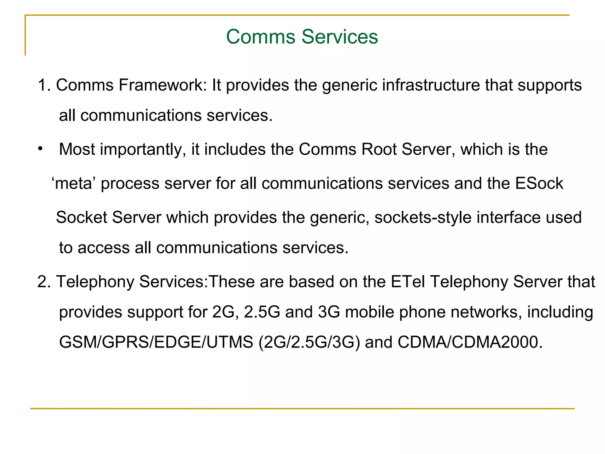 Comms Services

1. Comms Framework: It provides the generic infrastructure that supports
  all communications services.
• Most importantly, it includes the Comms Root Server, which is the

 ‘meta’ process server for all communications services and the ESock

  Socket Server which provides the generic, sockets-style interface used
  to access all communications services.

2. Telephony Services:These are based on the ETel Telephony Server that
  provides support for 2G, 2.5G and 3G mobile phone networks, including
  GSM/GPRS/EDGE/UTMS (2G/2.5G/3G) and CDMA/CDMA2000.
 