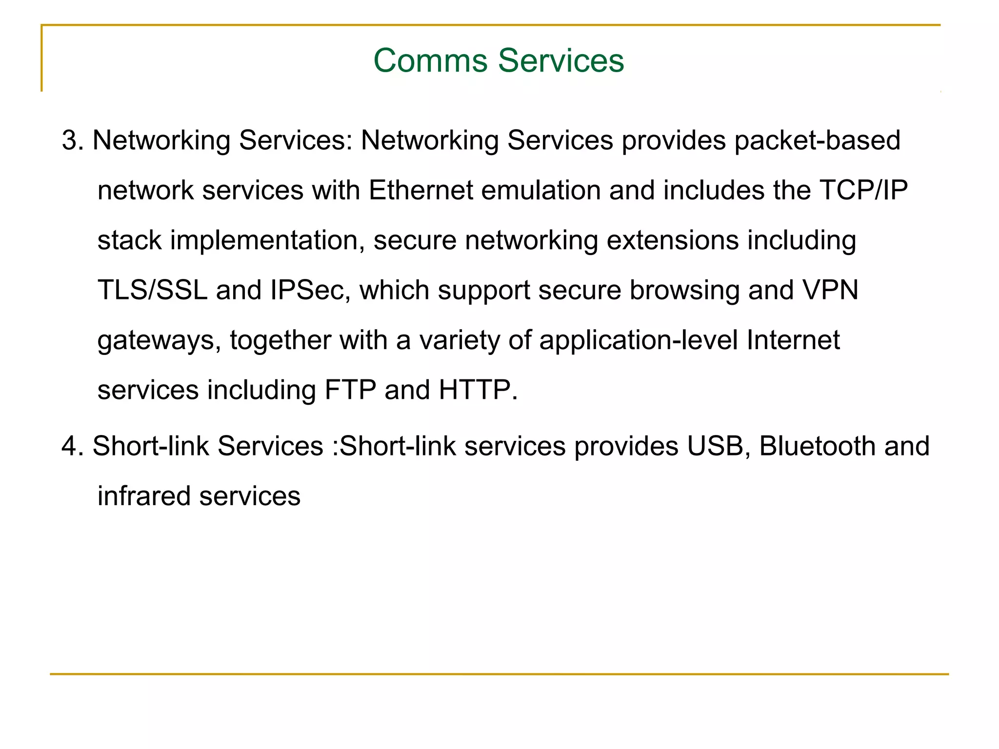 Comms Services

3. Networking Services: Networking Services provides packet-based
  network services with Ethernet emulation and includes the TCP/IP
  stack implementation, secure networking extensions including
  TLS/SSL and IPSec, which support secure browsing and VPN
  gateways, together with a variety of application-level Internet
  services including FTP and HTTP.

4. Short-link Services :Short-link services provides USB, Bluetooth and
  infrared services
 