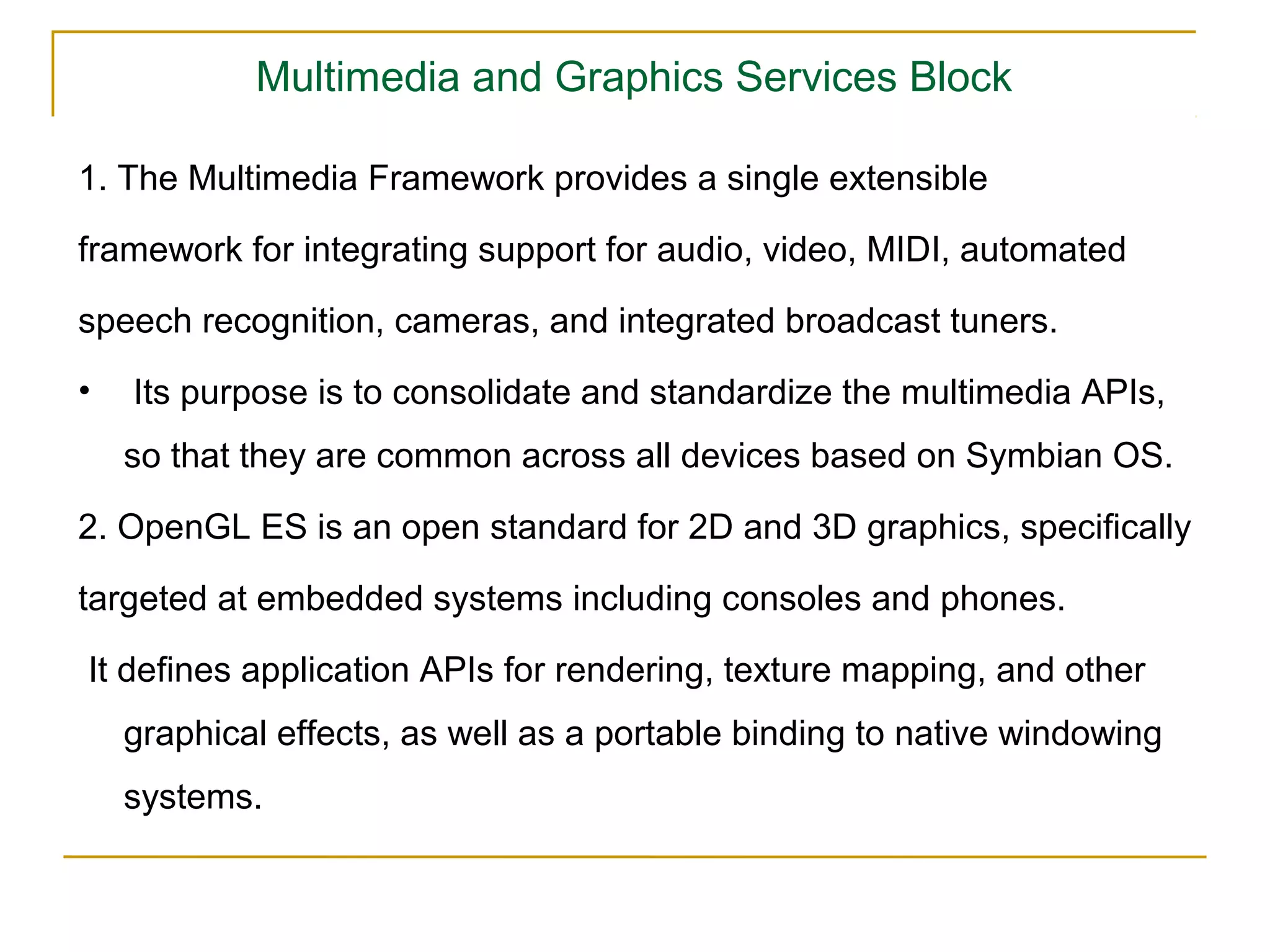 Multimedia and Graphics Services Block

1. The Multimedia Framework provides a single extensible

framework for integrating support for audio, video, MIDI, automated

speech recognition, cameras, and integrated broadcast tuners.
•   Its purpose is to consolidate and standardize the multimedia APIs,
    so that they are common across all devices based on Symbian OS.

2. OpenGL ES is an open standard for 2D and 3D graphics, speciﬁcally

targeted at embedded systems including consoles and phones.

It deﬁnes application APIs for rendering, texture mapping, and other
    graphical effects, as well as a portable binding to native windowing
    systems.
 