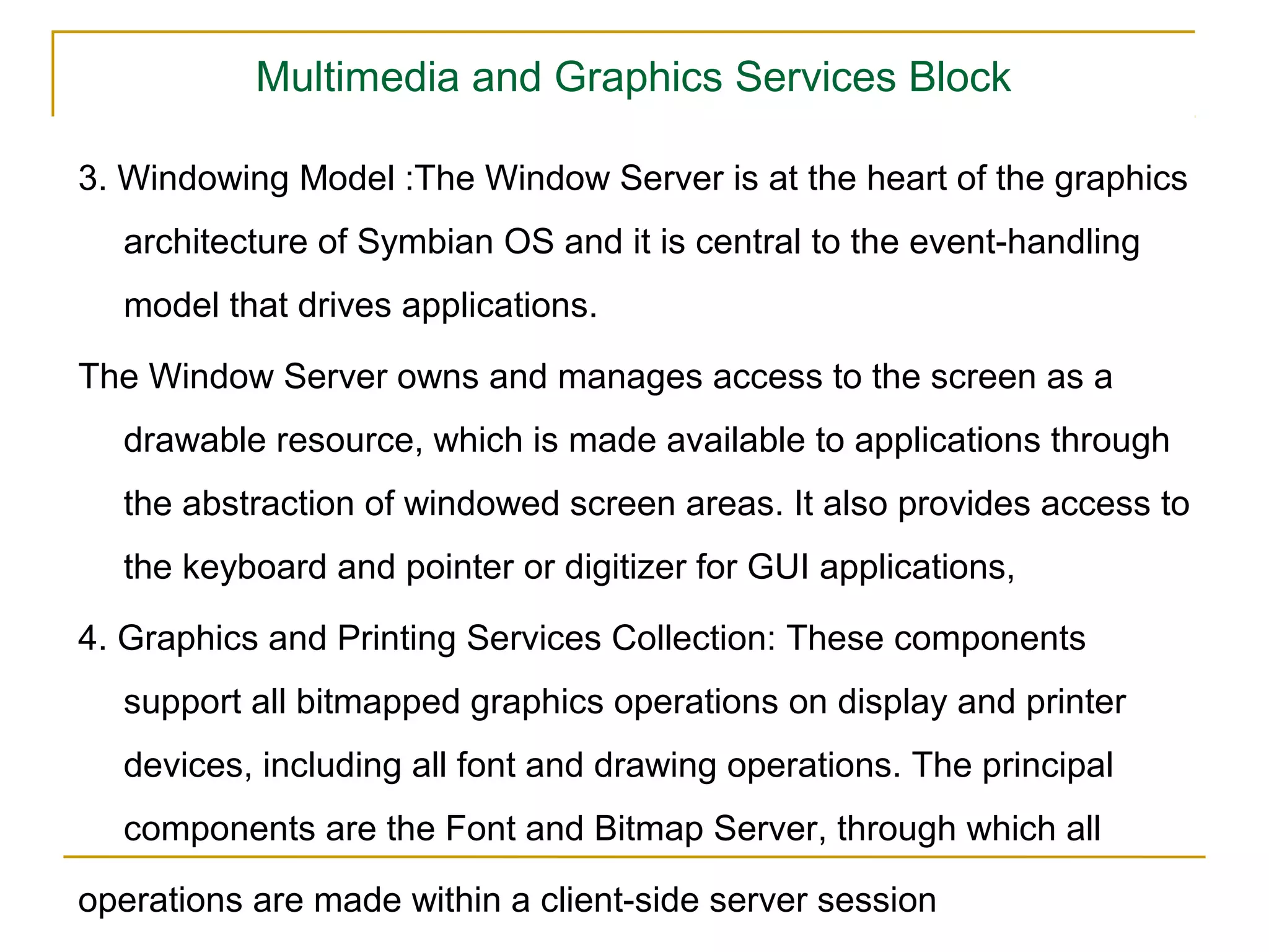 Multimedia and Graphics Services Block

3. Windowing Model :The Window Server is at the heart of the graphics
  architecture of Symbian OS and it is central to the event-handling
  model that drives applications.

The Window Server owns and manages access to the screen as a
  drawable resource, which is made available to applications through
  the abstraction of windowed screen areas. It also provides access to
  the keyboard and pointer or digitizer for GUI applications,

4. Graphics and Printing Services Collection: These components
  support all bitmapped graphics operations on display and printer
  devices, including all font and drawing operations. The principal
  components are the Font and Bitmap Server, through which all

operations are made within a client-side server session
 