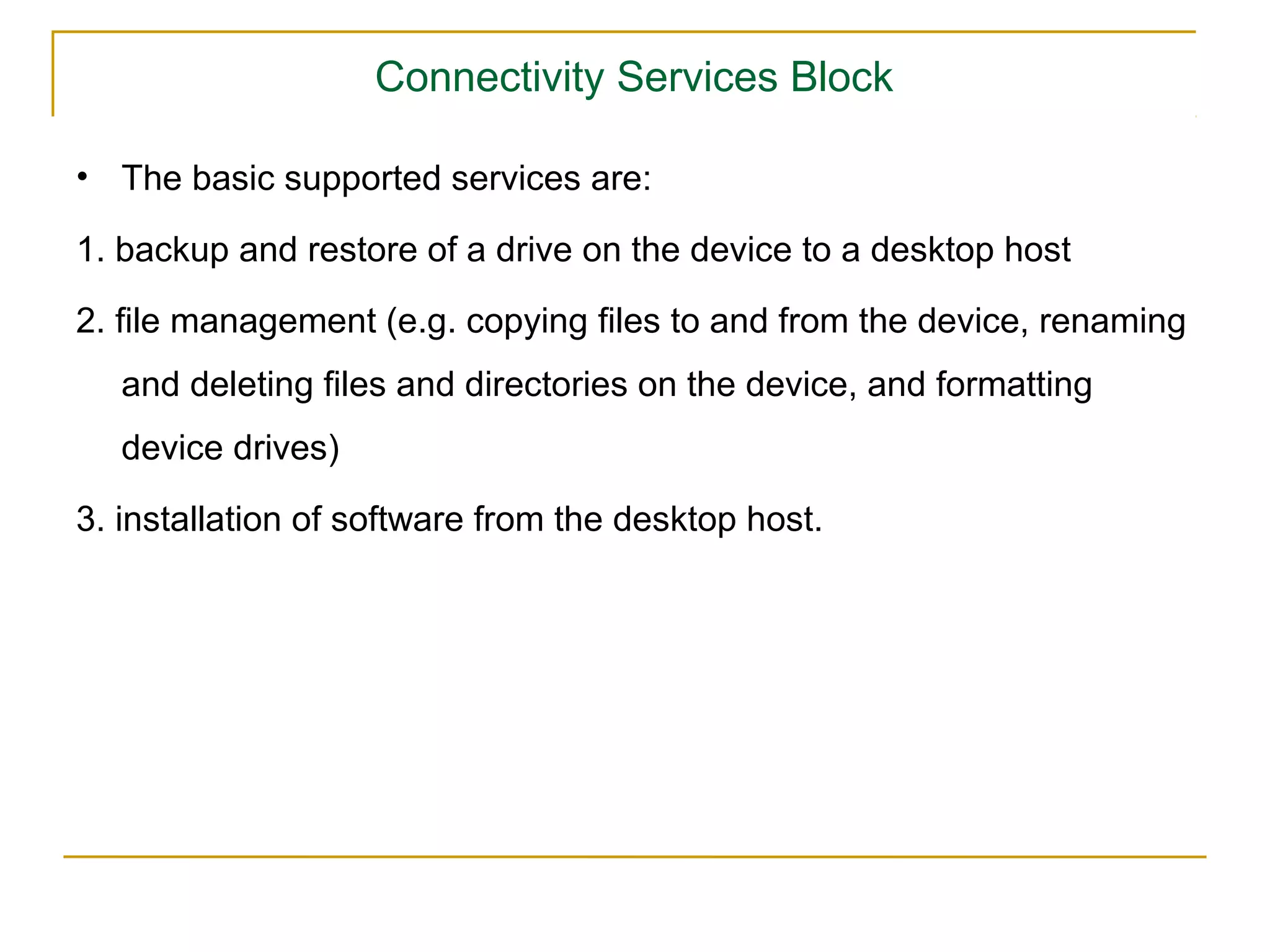 Connectivity Services Block

• The basic supported services are:

1. backup and restore of a drive on the device to a desktop host

2. ﬁle management (e.g. copying ﬁles to and from the device, renaming
   and deleting ﬁles and directories on the device, and formatting
   device drives)

3. installation of software from the desktop host.
 