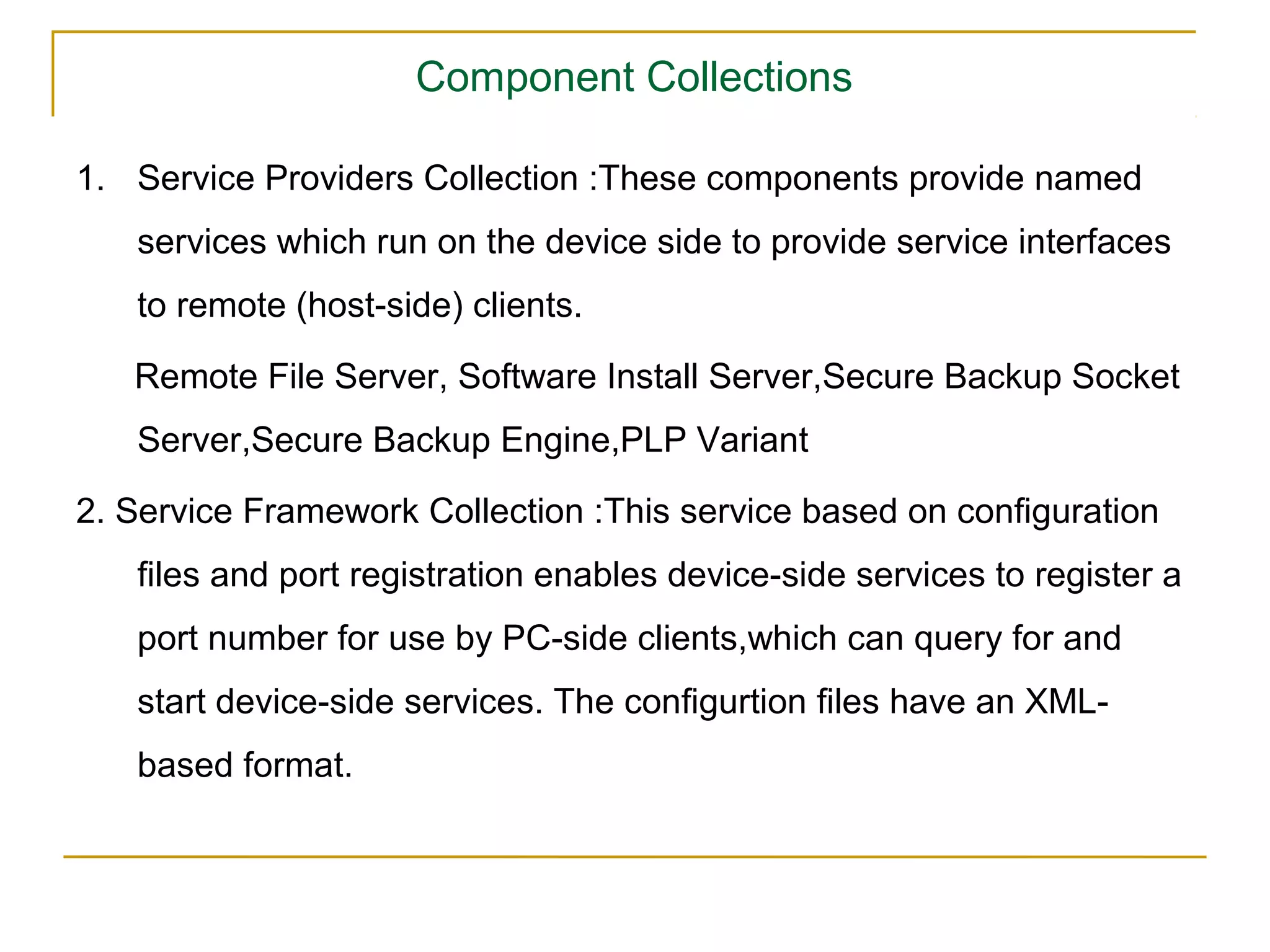 Component Collections

1. Service Providers Collection :These components provide named
   services which run on the device side to provide service interfaces
   to remote (host-side) clients.

   Remote File Server, Software Install Server,Secure Backup Socket
   Server,Secure Backup Engine,PLP Variant

2. Service Framework Collection :This service based on conﬁguration
   ﬁles and port registration enables device-side services to register a
   port number for use by PC-side clients,which can query for and
   start device-side services. The conﬁgurtion ﬁles have an XML-
   based format.
 