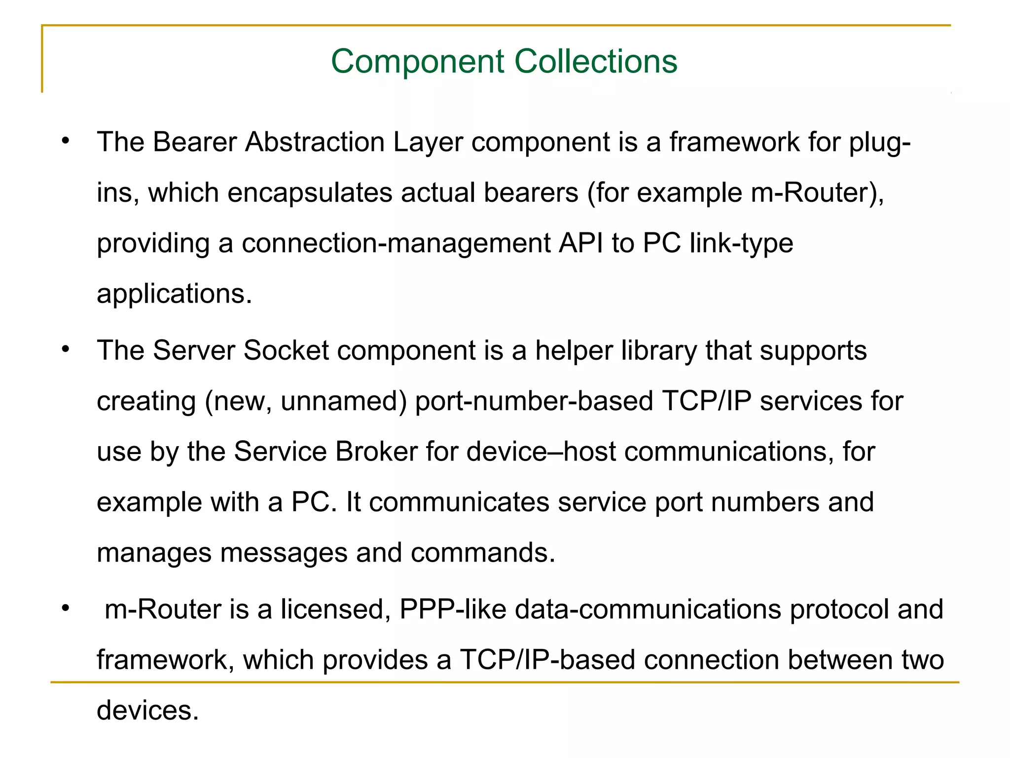 Component Collections

• The Bearer Abstraction Layer component is a framework for plug-
    ins, which encapsulates actual bearers (for example m-Router),
    providing a connection-management API to PC link-type
    applications.
• The Server Socket component is a helper library that supports
    creating (new, unnamed) port-number-based TCP/IP services for
    use by the Service Broker for device–host communications, for
    example with a PC. It communicates service port numbers and
    manages messages and commands.
•   m-Router is a licensed, PPP-like data-communications protocol and
    framework, which provides a TCP/IP-based connection between two
    devices.
 
