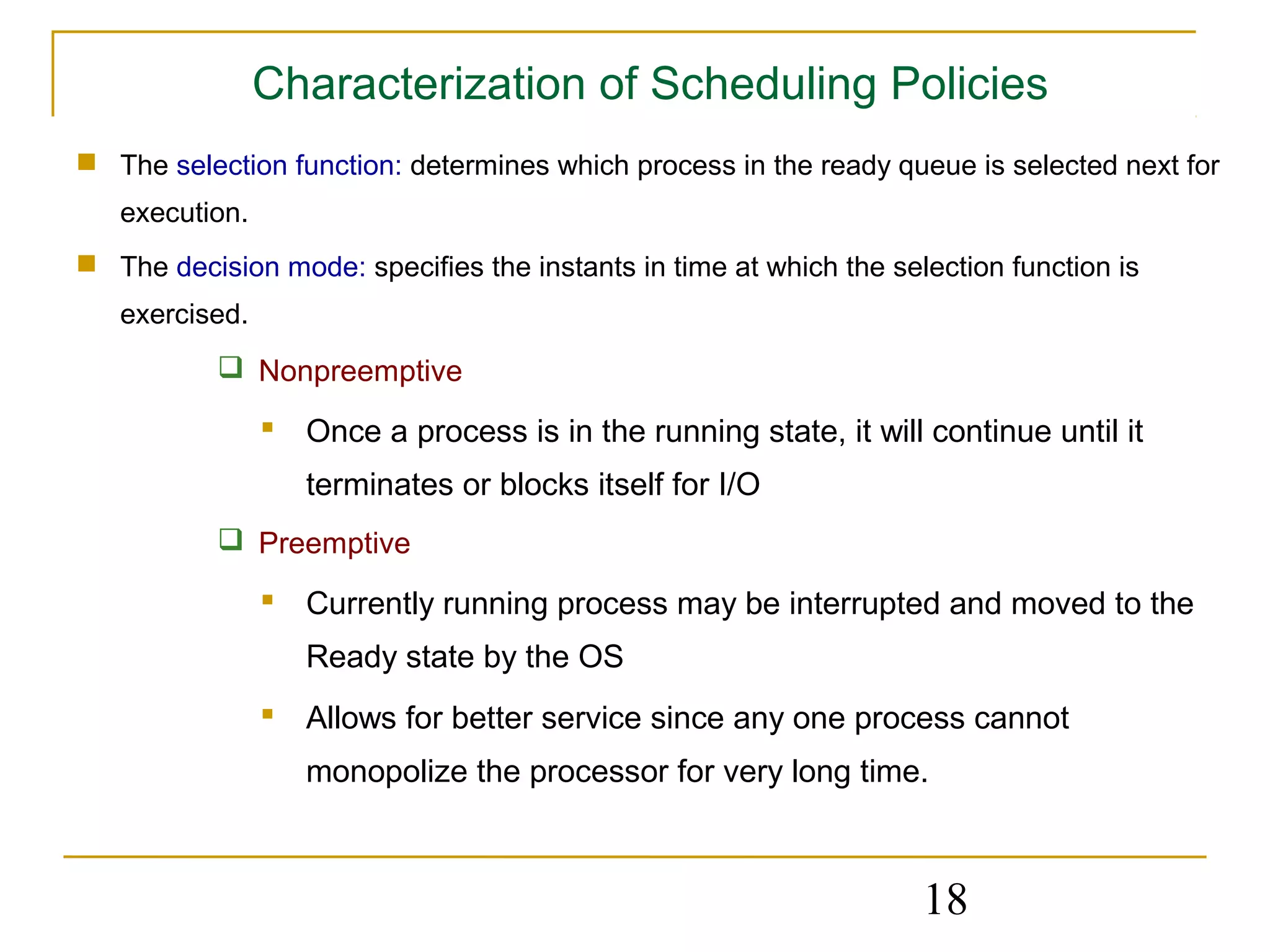 Characterization of Scheduling Policies
 The selection function: determines which process in the ready queue is selected next for
   execution.
 The decision mode: specifies the instants in time at which the selection function is
   exercised.
            Nonpreemptive

                 Once a process is in the running state, it will continue until it
                   terminates or blocks itself for I/O
            Preemptive

                 Currently running process may be interrupted and moved to the
                   Ready state by the OS
                 Allows for better service since any one process cannot
                   monopolize the processor for very long time.



                                                                    18
 