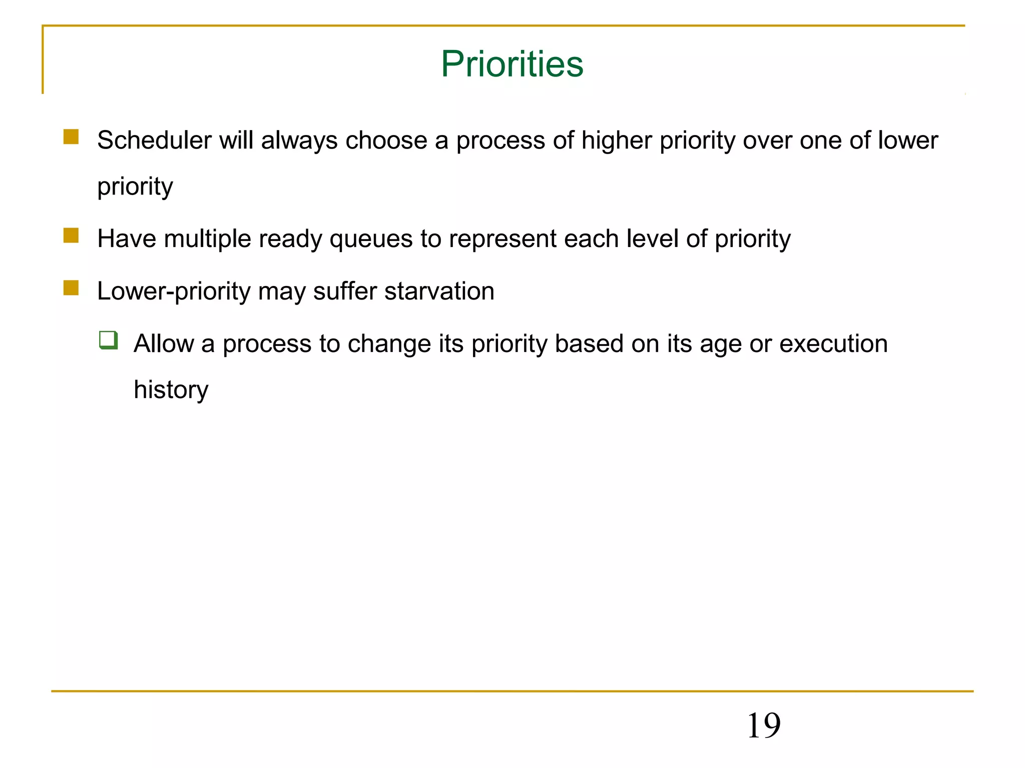 Priorities
 Scheduler will always choose a process of higher priority over one of lower
   priority
 Have multiple ready queues to represent each level of priority

 Lower-priority may suffer starvation

    Allow a process to change its priority based on its age or execution
      history




                                                            19
 