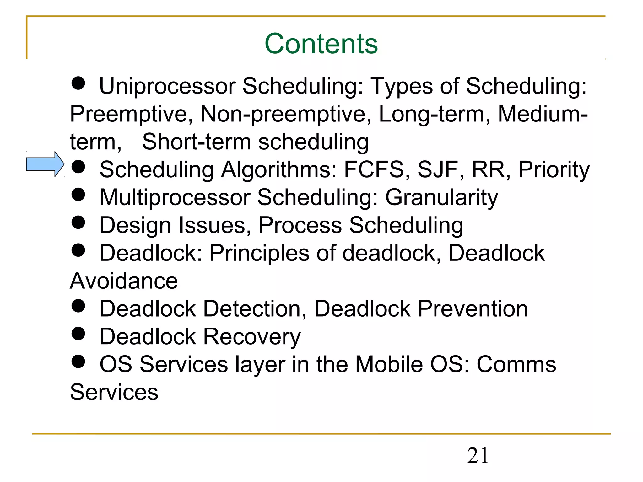 Contents
 Uniprocessor Scheduling: Types of Scheduling:
Preemptive, Non-preemptive, Long-term, Medium-
term, Short-term scheduling
 Scheduling Algorithms: FCFS, SJF, RR, Priority
 Multiprocessor Scheduling: Granularity
 Design Issues, Process Scheduling
 Deadlock: Principles of deadlock, Deadlock
Avoidance
 Deadlock Detection, Deadlock Prevention
 Deadlock Recovery
 OS Services layer in the Mobile OS: Comms
Services

                                    21
 